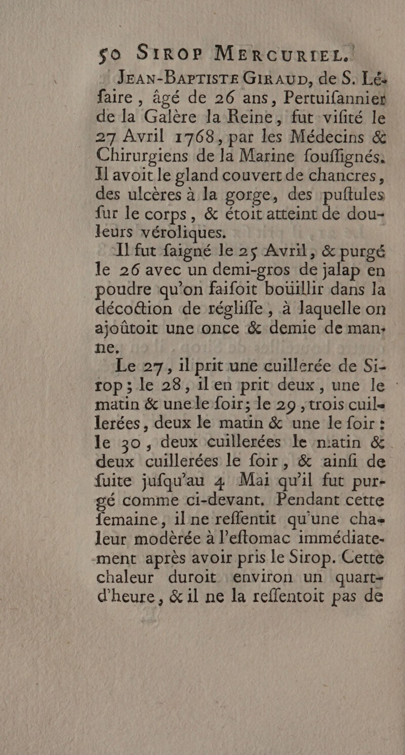 JEAN-BAPTISTE GiRAUD, deS. Lé: faire , âgé de 26 ans, Pertuifannies de la Galère la Reine, fut vifité le 27 Avril 1768, par les Médecins &amp; Chirurgiens de la Marine fouffignés. I] avoit le gland couvert de chancres, des ulcères à la gorge, des puftules fur le corps, &amp; étoit atteint de dou- leurs véroliques. Il fut faigné le 25 Avril, &amp; purgé le 26 avec un demi-gros de jalap en poudre qu’on faifoit boüillir dans la déco&amp;ion de réglile , à laquelle on ajoûtoit une once &amp; demie de man: ne, Le 27, 1l prit une cuillerée de Si- rop ; le 28, ilen prit deux, une le : matin &amp; une le foir; le 29 , trois cuil= lerées , deux le matin &amp; une le foir : le 30, deux cuillerées le n'atin &amp; deux cuillerées le foir, &amp; ainfi de fuite jufqu'au 4 Mai qu'il fut pur- gé comme ci-devant. Pendant cette femaine, il ne reflentit qu'une cha< leur modèrée à l’efftomac immédiate- ment après avoir pris le Sirop. Cette chaleur duroit environ un quart- d'heure, &amp; il ne la reflentoit pas de