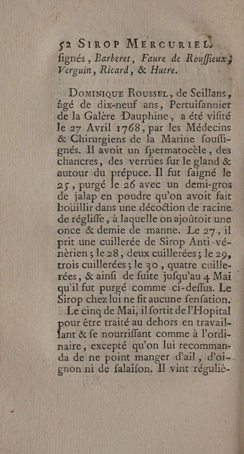 fignés , Barberet, Faure de Rouffieux Verguin, Ricard, &amp; Hutre. ) Dominique Roussez, de Seillans, âgé de dix-neuf ans, Pertuifannier de la Galère Dauphine, a été vifité le 27 Avril 1768, par les Médecins &amp; Chirurgiens de la Marine fouffi- gnés. Il avoit un fpermatocèle, des chancres, des verruües fur le gland &amp; autour du prépuce. Il fut faigné le 25 , purgé le 26 avec un demi-gros de jalap en poudre qu’on avoit fait bouillir dans une déco@ion de racine. de réglifle , à laquelle on ajoûtoit une once &amp; demie de manne. Le 27, il prit une cuillerée de Sirop Anti-vé- nèrien ; le 28, deux cuillerées; le 29, trois cuillerées ; le 30 , quatre cuille- rées, &amp; ainfi de fuite jufqu'au 4 Mai qu'il fut purgé comme ci-deflus. Le Sirop chez lui ne fit aucune fenfation. . Le cinq de Mai, il fortit de PHopital our être traité au dehors en travail- ant &amp; fe nourrifflant comme à l’ordi- naire, excepté qu'on Jui recomman: da de ne point manger d'ail, doi-. gnon ni de falaifon. Il vint réguliè-