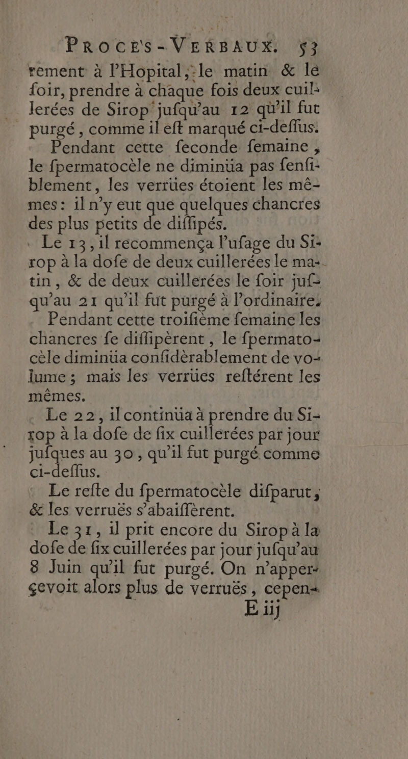 rement à l’'Hopital,:le matin &amp; lé foir, prendre à chaque fois deux cuil: lerées de Sirop jufqu'au 12 qu'il fut purgé, comme il eft marqué ci-deffus. Pendant cette feconde femaine , le fpermatocèle ne diminua pas fenfi- blement, les verrües étoient les mê- mes : il n’y eut que quelques chancres des plus petits de diflipés. . Le 13 ,1l recommença lufage du Si: rop à la dofe de deux cuillerées le ma. tin, &amp; de deux cuillerées le foir juf= qu'au 21 quil fut purgé à l’ordinaires Pendant cette troifième femaine les chancres fe diflipèrent , le fpermato= cèle diminüa confidèrablement de vo- lume ; mais les vérrües reftérent les mêmes. | Le 22, il continua à prendre du Si- op à la dofe de fix cuillérées par jour jufques au 30, qu'il fut purgé comme ci-deffus. Le refte du fpermatocèle difparut, &amp; les verruës s’abaïiffèrent. Le 37, 1l prit encore du Sirop à la dofe de fix cuillerées par jour jufqu’au 8 Juin qu'il fut purgé. On n’apper: gevoit alors plus de verruës, cepens