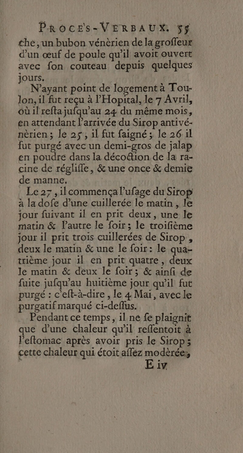 the , un bubon vénèrien de la groffeux d’un œuf de poule qu’il avoit ouvert avec fon couteau depuis quelques jours. | | N'ayant point de logement à Tou- lon, il fut reçu à l’'Hopital, le 7 Avril, où il refta jufqu’au 24 du même mois, en attendant l’arrivée du Sirop antivé- nèrien; le 25, 1l fut faigné; le 26 il fut purgé avec un demi-gros de jalap en poudre dans la déco&ion de la ra- cine de régliffe, & une once & demie de manne, : Le 27 ,ilcommença lufage du Sirop à la dofe d’une cuillerée le matin , le jour fuivant il en prit deux, une le matin & lautre le foir; le troifième jour il prit trois cuillerées de Sirop , deux le matin & une le foir: le qua- trième jour il en prit quatre, deux le matin & deux le foir; & ainfi de fuite jufqu’au huitième jour qu’il fut purgé : c'eft-à-dire , le 4 Mar, avecle purgatif marqué ci-deflus. Pendant ce temps, il ne fe plaignit que d’une chaleur qu'il reflentoit à l’eftomac après avoir pris le Sirop; cette chaleur qui étoit affez ee 1V.