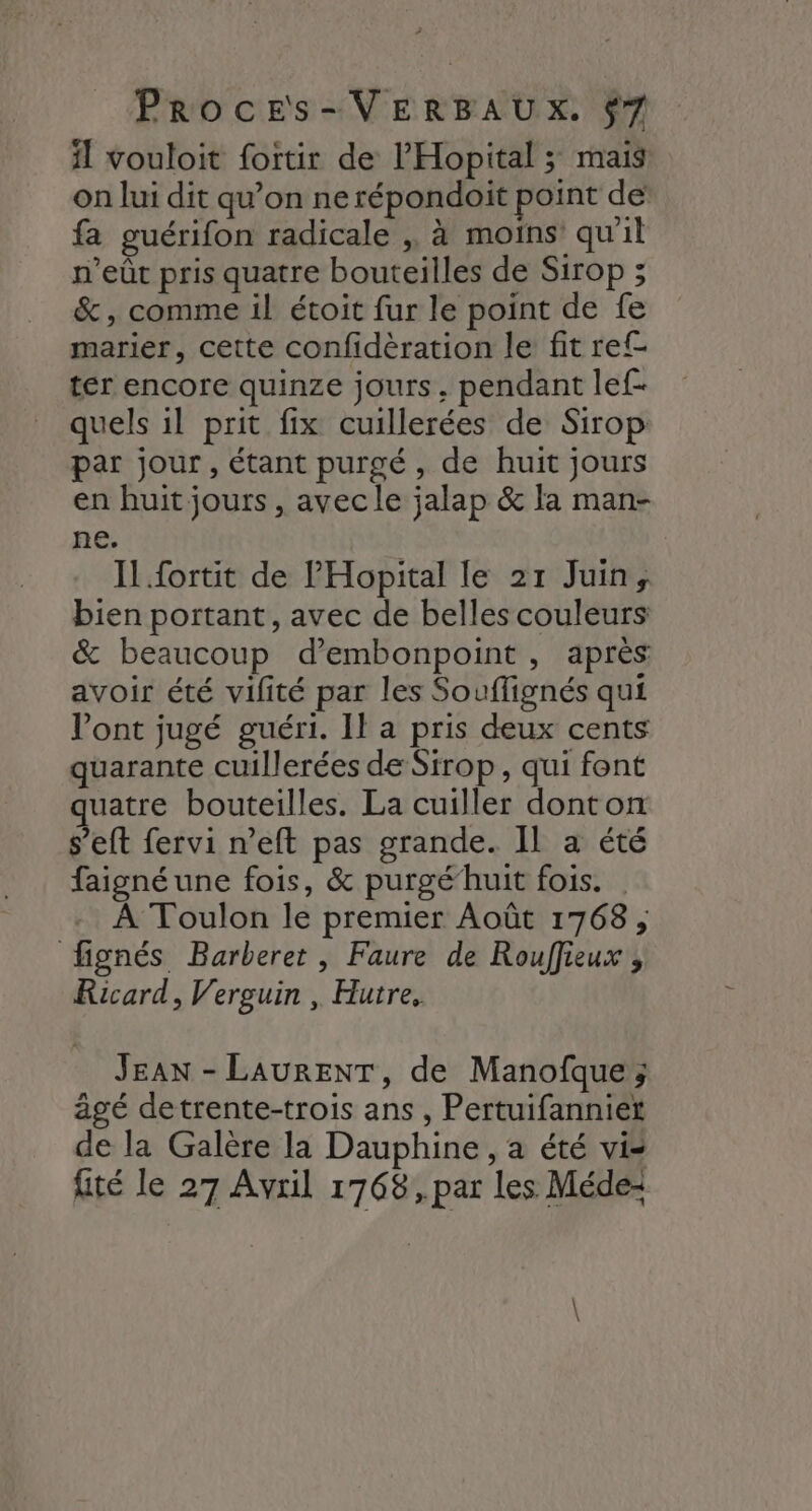 ? PrRrocEs-VERBAUX. $7 il vouloit fortir de l'Hopital ; mais on lui dit qu’on ne répondoit point de fa guérifon radicale , à moins qu'il n’eût pris quatre bouteilles de Sirop ; &amp;, comme il étoit fur le point de fe marier, cette confidèration le fit ref ter encore quinze jours, pendant lef- quels il prit fix cuillerées de Sirop par jour, étant purgé, de huit jours en huit jours , avec le jalap &amp; la man- ne. Il fortit de l'Hopital le 21 Juin, bien portant, avec de belles couleurs &amp; beaucoup d’embonpoint , aprés avoir été vilité par les Souflignés qui Vont jugé guéri. Il a pris deux cents quarante cuillerées de Sirop, qui font uatre bouteilles. La cuiller donton s’eft fervi n’eft pas grande. Il a été faigné une fois, &amp; purgé’huit fois. À Toulon le premier Août 17638, fignés Barberet, Faure de Rouffieux ;, Ricard, Verguin , Hutre, JEAN - LAURENT, de Manofque ; agé detrente-trois ans , Pertuifanniet de la Galère la Dauphine , a été vi fité le 27 Avril 1768, par les Médez \