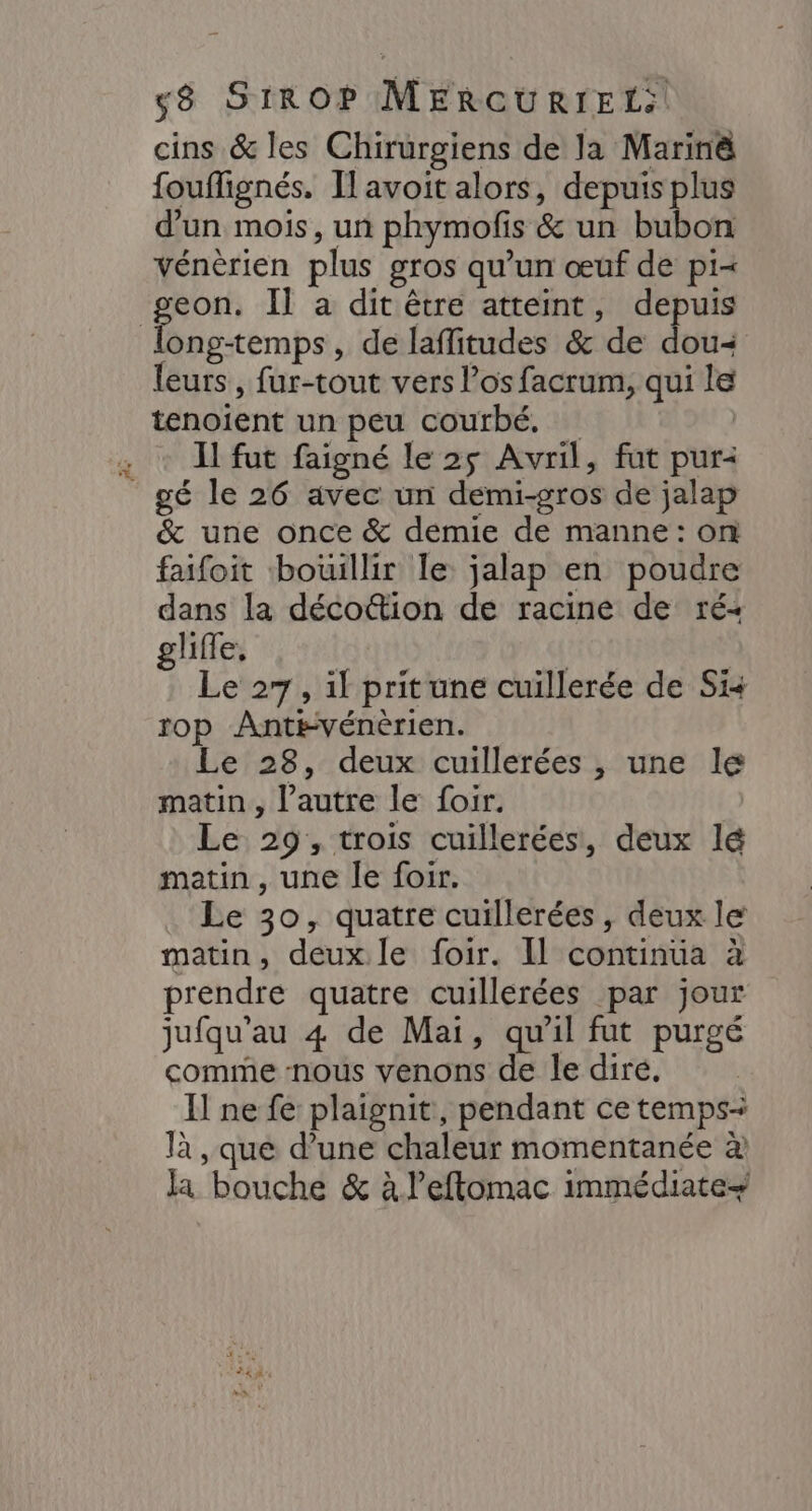cins &amp; les Chirurgiens de la Marinè fouflignés. Il avoit alors, depuis plus d’un mois, un phymofis &amp; un bubon Vénèrien plus gros qu’un œuf de pi=< pr Il a dit être atteint, depuis ong-temps, de laflitudes &amp; de dou= leurs , fur-tout vers l'os facrum, qui le tenoient un peu courbé. ; + Il fut faigné le 25 Avril, fut pur2 _gé le 26 avec un demi-gros de jalap &amp; une once &amp; demie de manne: on faifoit bouillir le jalap en poudre dans la déco@tion de racine de ré glifle, | Le 27, il pritune cuillerée de Si rop Ant#vénèrien. Le 28, deux cuillerées , une le matin, l’autre le foir. Le 29, trois cuillerées, deux lé matin, une le foir. Le 30, quatre cuillerées, deux le matin, deux. le foir. Il continua à prendre quatre cuillérées par jour jufqu'au 4 de Mai, qu’il fut purgé comme nous venons de le diré. Il ne fe plaignit, pendant ce temps: là , que d’une chaleur momentanée à la bouche &amp; à leftomac immédiate