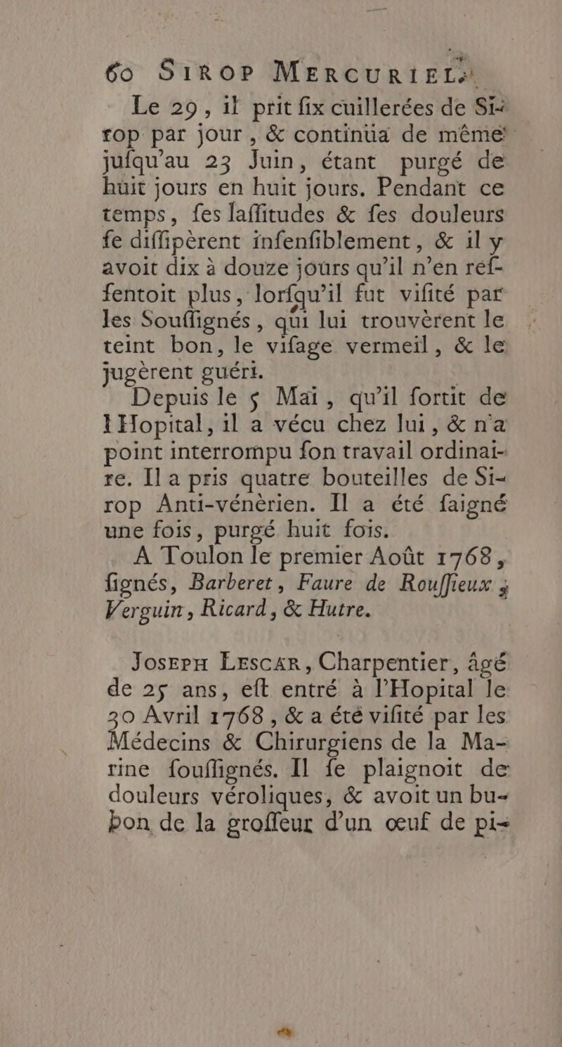 Le 29, 1} prit fix cuillerées de Si fop par jour, &amp; continua de même jufqu'au 23 Juin, étant purgé de huit jours en huit jours. Pendant ce temps, fes laflitudes &amp; fes douleurs fe diffipèrent infenfiblement, &amp; il y avoit dix à douze jours qu’il n’en réf- fentoit plus, lorfqu'il fut vifité par les Souffignés , qui lui trouvèrent le teint bon, le vifage vermeil, &amp; le jugèrent guéri. Depuis le $ Mai, qu'il fortit de 1 Hopital, 1l a vécu chez lui, &amp;na point interrompu fon travail ordinai- re. Il a pris quatre bouteilles de Si- rop Anti-vénèrien. Ïl a été faigné une fois, purgé huit fois. À Toulon le premier Août 1768, fignés, Barberet, Faure de Rouffieux ; Verguin, Ricard, &amp; Hutre. Josepx ÉEscar, Charpentier, âgé de 25 ans, eft entré à l’'Hopital le 30 Avril 1768 , &amp; a été vilité par les Médecins &amp; Chirurgiens de la Ma- rine fouflignés. Il fe plaignoit de douleurs véroliques, &amp; avoit un bu- bon de la groffeur d’un œuf de pi=
