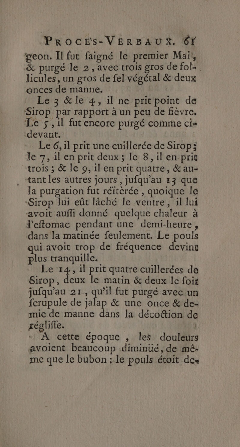geon. Il fut faigné le premier Mai, &amp; purgé le 2, avec trois gros de fol: licules, un gros de fel végétal &amp; deux onces de manne. Le 3 &amp;le 4, il ne prit point de Sirop par rapport à un peu de fièvre, Le 5 ,il fut encore purgé comme ci- devant. | Le 6, il prit une cuillerée de Sirop; le 7, il en prit deux; le 8, il en prit trois ; &amp; le 9, il en prit quatre, &amp; au- . tantles autres jours, jufqu’au 13 que la purgation fut réitèrée , quoique le Sirop lui eût lâché le ventre, il lui avoit aufli donné quelque chaleur à l'eftomac pendant une demi-heure, dans la matinée feulement. Le pouls qui avoit trop de fréquence devint plus tranquille. Le 14, il prit quatre cuillerées de Sirop, deux le matin &amp; deux le fois jufqu’au 21, qu’il fut purgé avec un fcrupule de jalap &amp; une once &amp; de- mie de manne dans la décoétion de réglifle. | | À cette époque , les douleurs avoient beaucoup diminüé, de mê- me que le bubon : le pouls étoit des