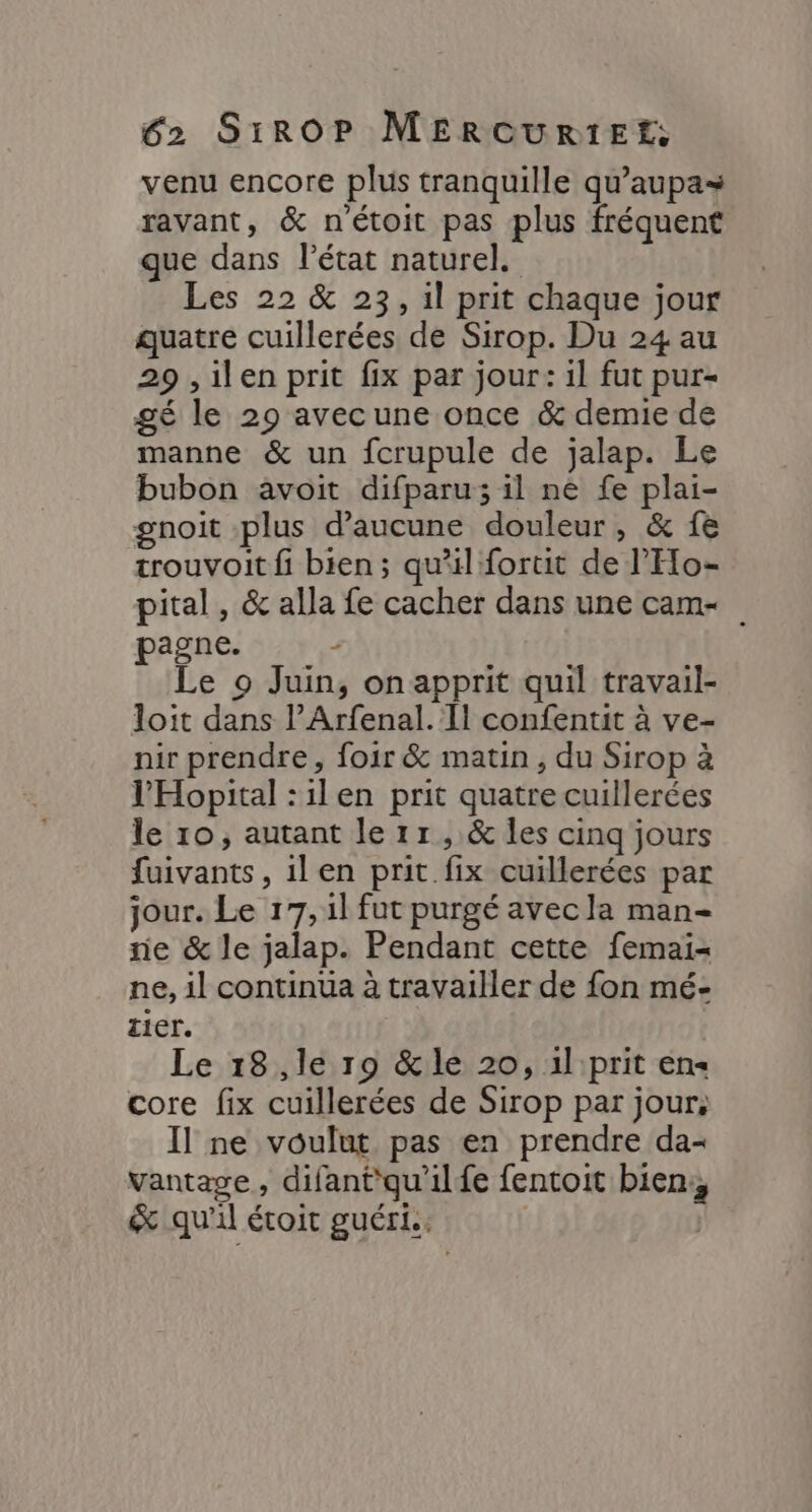venu encore plus tranquille qu’aupa= ravant, &amp; n'étoit pas plus fréquent que dans létat naturel. Les 22 &amp; 23, il prit chaque jour quatre cuillerées de Sirop. Du 24 au 29 ,ilen prit fix par jour: il fut pur- gé le 29 avecune once &amp; demie de manne &amp; un fcrupule de jalap. Le bubon avoit difparu; il ne fe plai- gnoit plus d'aucune douleur, &amp; 1e trouvoit fi bien; qu'il fortit de l’'Eo- pital , &amp; alla fe cacher dans une cam pagne. - Le 9 Juin, on apprit quil travail- loit dans l’Arfenal. Il confentit à ve- nir prendre, foir &amp; matin, du Sirop à l'Hopital :ilen prit quatre cuillerées le 10, autant le 1r, &amp; les cinq jours fuivants, ilen prit fix cuillerées par jour. Le 17, il fut purgé avec la man- ne &amp; le jalap. Pendant cette femai= ne, il continua à travailler de fon mé- tier. Le 18,le 19 &amp;le 20, 1l prit en core fix cuillerées de Sirop par jour: Il ne voulut pas en prendre da- vantave , difant'qu'ilf{e fentoit bien, &amp; qu'il étoit guéri.