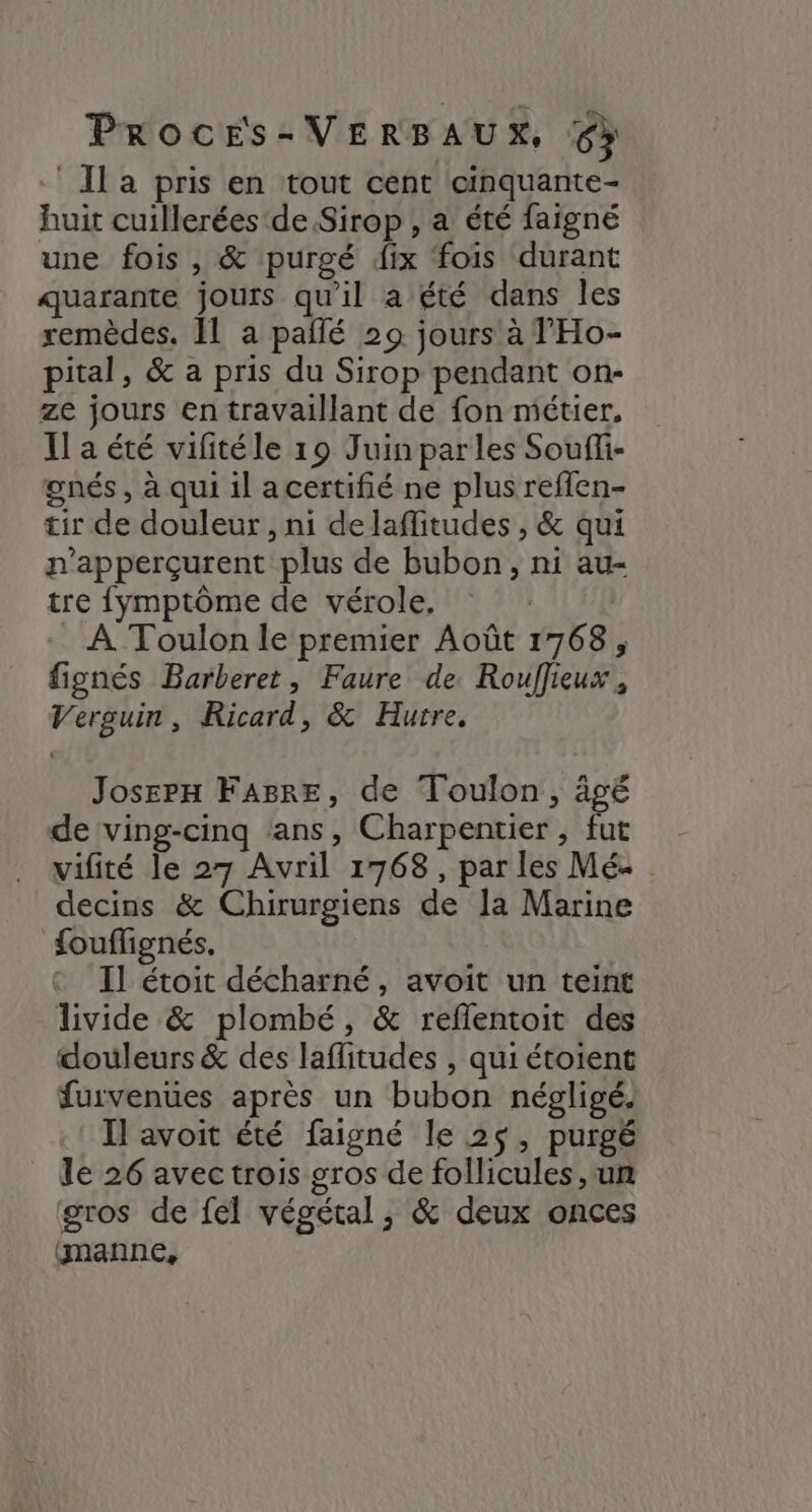 ‘ Il a pris en tout cent cinquante- huit cuillerées de Sirop , a été faigné une fois , & purgé fix fois durant quarante jours qu'il a été dans les remèdes. IL a paîlé 29 jours à l'Ho- pital, & a pris du Sirop pendant on- ze jours en travaillant de fon métier, Il a été vifitéle 19 Juin parles Souffi- gnés, à qui il acertifié ne plus reflen- tir de douleur, ni delaffitudes , & qui n’apperçurent plus de bubon, ni au- tre fymptôme de vérole, | À Toulon le premier Août 1768, fignés Barberet, Faure de. Rouffieux, Verguin, Ricard, & Hurre. Joserx FaAsrE, de Toulon, âvé de ving-cinq ‘ans, Charpentier , fut vifité le 27 Avril 1768, par les Mé« decins & Chirurgiens de la Marine fouflignés. Il étoit décharné, avoit un teint livide & plombé, & reflentoit des douleurs & des laflitudes , qui étoient furvenües après un bubon négligé. Il avoit été faigné le 2$, purgé le 26 avec trois gros de follicules, un gros de feél végétal, & deux onces