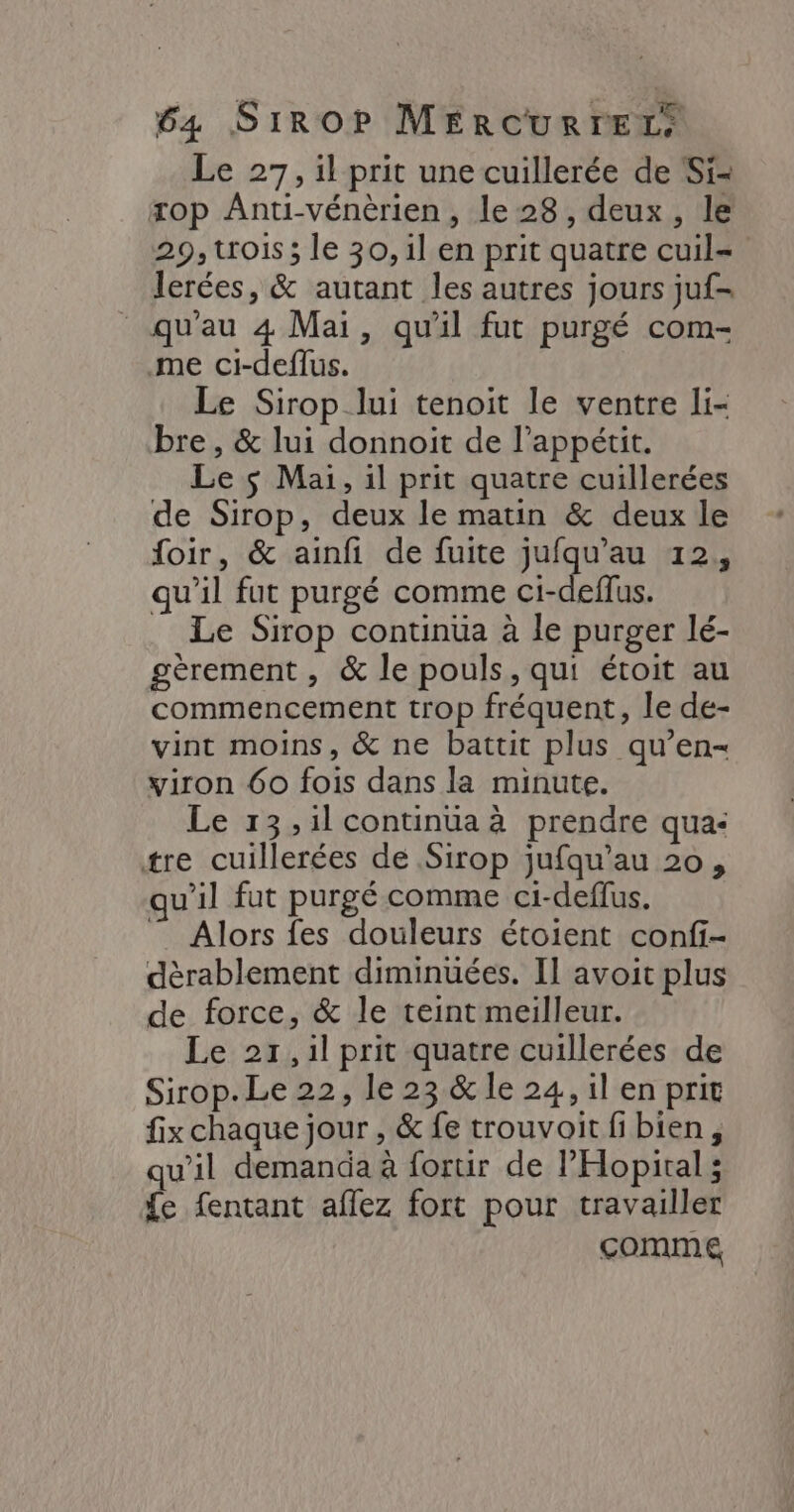 Le 27, il prit une cuillerée de Si- rop Anti-vénèrien, le 28, deux, le 29, trois; le 30, il en prit quatre cuil= lerées, &amp; autant les autres jours juf- qu'au 4 Mai, qu'il fut purgé com- me ci-deflus. Le Sirop lui tenoit le ventre li- bre , &amp; lui donnoit de l’appétit. Le $ Mai, il prit quatre cuillerées de Sirop, deux le matin &amp; deux le foir, &amp; ainfi de fuite jufqu'au 12, qu'il fut purgé comme ci-deflus. Le Sirop continua à le purger lé- gèrement , &amp; le pouls, qui étoit au commencement trop fréquent, le de- vint moins, &amp; ne battit plus qu’en- viron 60 fois dans la minute. Le 13, il continüa à prendre qua: tre cuillerées de Sirop jufqu'au 20, qu'il fut purgé comme ci-deflus. ” Alors fes douleurs étoient confi- dèrablement diminuées. Il avoit plus de force, &amp; le teint meilleur. Le 217, il prit quatre cuillerées de Sirop. Le 22, le 23 &amp; le 24, il en prit fix chaque jour , &amp; fe trouvoit fi bien, qu’il demanda à forur de l'Hopital ; {e fentant aflez fort pour travailler comme