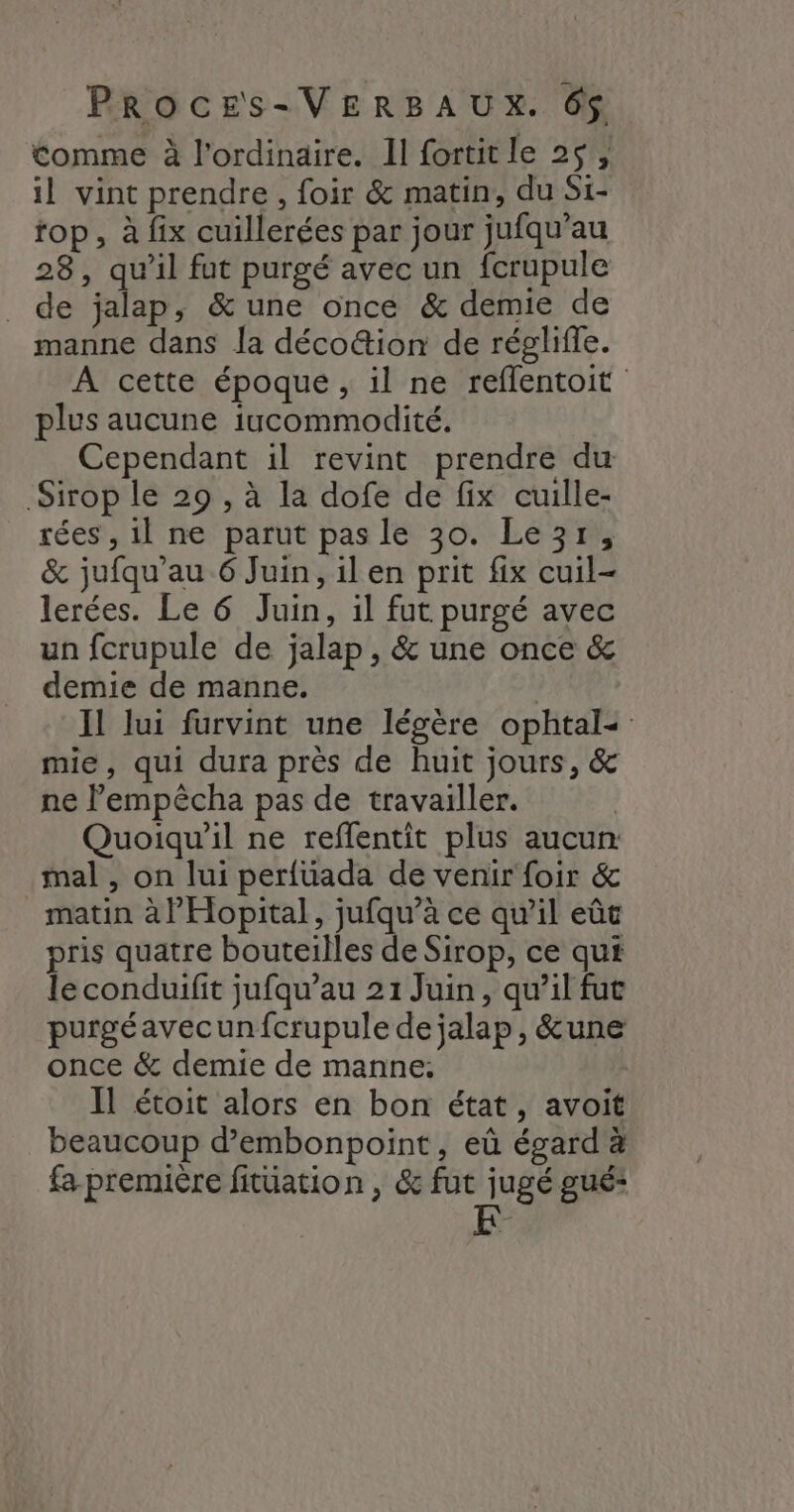 tomme à l'ordinaire. Il fortitle 2$, il vint prendre, foir &amp; matin, du Si- rop, à fix cuillerées par jour jufqu'’au 28, qu’il fut purgé avec un fcrupule _ de jalap, &amp; une once &amp; demie de manne dans la déco&amp;ion de régliffe. À cette époque , il ne reflentoit plus aucune iucommodité. Cependant il revint prendre du Sirop le 29 , à la dofe de fix cuille- rées , il ne parut pas le 30. Le3r, &amp; jufqu’au 6 Juin, il en prit fix cuil- lerées. Le 6 Juin, il fut purgé avec un fcrupule de jalap , &amp; une once &amp; demie de manne. | Il lui furvint une légère ophtal- mie, qui dura près de huit jours, &amp; ne Pempêcha pas de travailler. Quoiqu'il ne reffentit plus aucun: mal , on lui perfüada de venir foir &amp; matin à l'Hopital, jufqu’à ce qu’il eût pris quatre bouteilles de Sirop, ce qui le conduifit jufqu’au 21 Juin, qu’il fut purgéavecunfcrupule de jalap, &amp;une once &amp; demie de manne: Il étoit alors en bon état, avoit beaucoup d’embonpoint, eû égard à fa première fitüation , &amp; fut jugé gué* [A