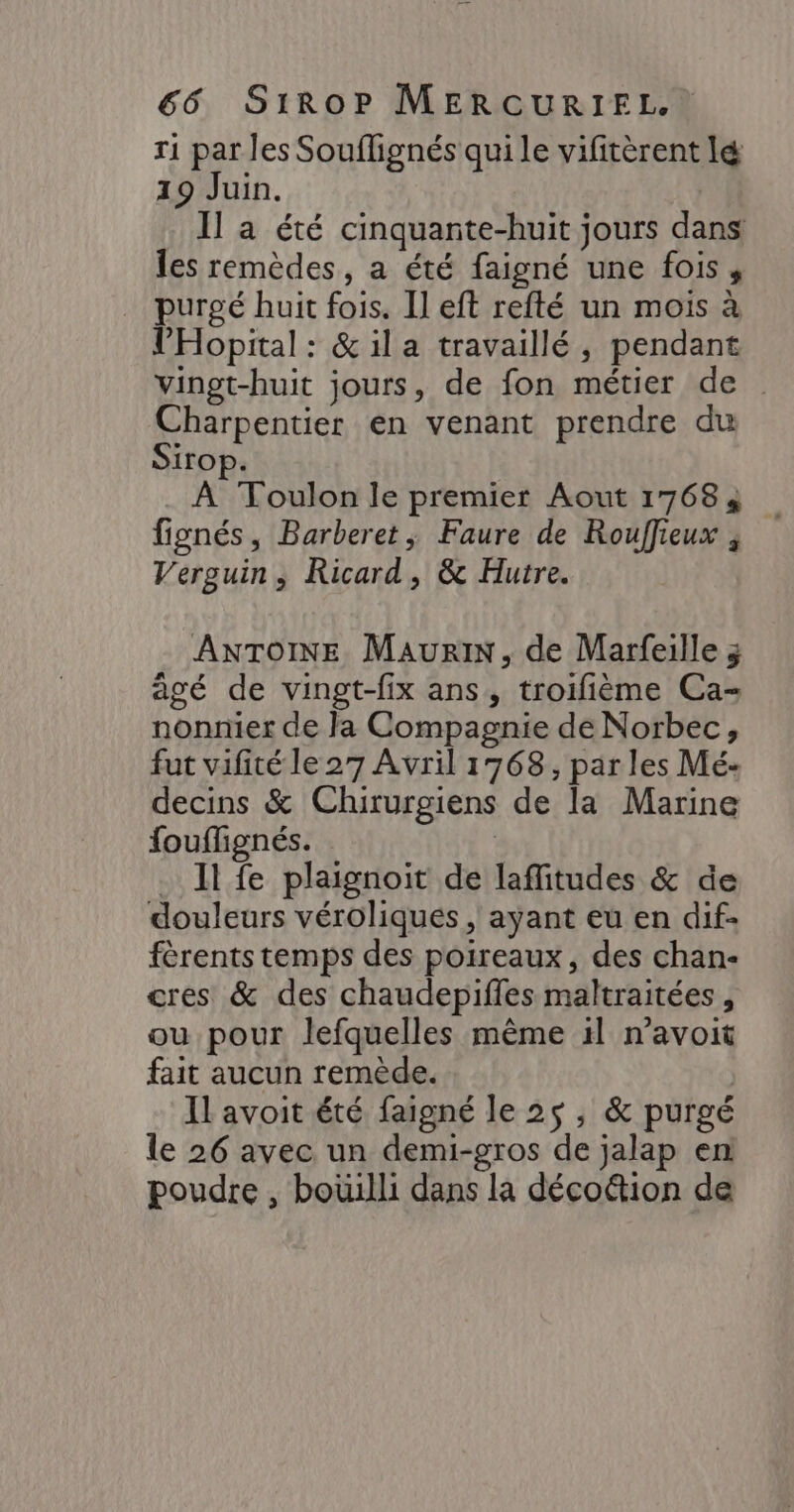 r1 par les Souflignés qui le vifitèrent lé 19 Juin. Il a été cinquante-huit jours dans les remèdes, a été faigné une fois, … purgé huit fois. Il eft refté un mois à l'Hopital : &amp;il a travaillé, pendant Vingt-huit jours, de fon métier de Charpentier en venant prendre du Sirop. À Toulon le premier Aout 17684 fignés, Barberet ; Faure de Rouffieux , Verguin , Ricard, &amp; Hutre. ANTOINE Maur, de Marfeille 3 agé de vingt-fix ans, troifième Ca- nonnier de Ja Compagnie de Norbec, fut vifité le 27 Avril 1768, parles Mé- decins &amp; Chirurgiens de la Marine fouflignés. | . Il fe plaignoit de laffitudes &amp; de douleurs véroliqués, ayant eu en dif- férents temps des poireaux, des chan- cres &amp; des chaudepiffes maltraitées , ou pour lefquelles même 1l n’avoit fait aucun remède. Il avoit été faigné le 25, &amp; purgé le 26 avec un demi-gros de jalap en poudre , boüilli dans la décoûtion de