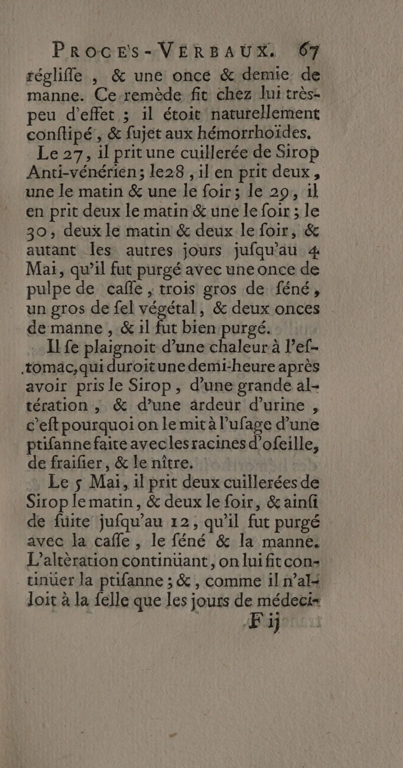réglifle , & une once & demie de manne. Ce-remède fit chez lui très. peu d'effet ; il étoit naturellement conftipé , & fujet aux hémorrhoïdes, Le 27, il pritune cuillerée de Sirop Anti-vénérien; le28 , il en prit deux, une le matin & une le foir; le 29, il en prit deux le matin & une le foir ; le 30, deux le matin & deux le foir, & autant les autres jours jufqu'au 4 Mai, qu’il fut purgé avec une once de pulpe de caffe , trois gros de féné, un gros de fel végétal, & deux onces de manne , & 1l fut bien purgé. Il fe plaignoit d’une chaleur à l’ef- tomäc, qui duroitune demi-heure après avoir pris le Sirop , d’une grande al- tération , & d’une ardeur d'urine , c’eft pourquoi on le mit à l’ufage d’une tifannefaiteaveclesracinesd’ofeille, de fraifier, & le nître. Le çs Mai, 1l prit deux cuillerées de Sirop le matin, & deux le foir, & ainfi de fuite jufqu’au 12, qu’il fut purgé avec la cafle , le féné & la manne. L’altèration continuant, onluifitcon- unuer la ptifanne ; & , comme il n’al4 loit à la felle que les jours de médeci= Fij
