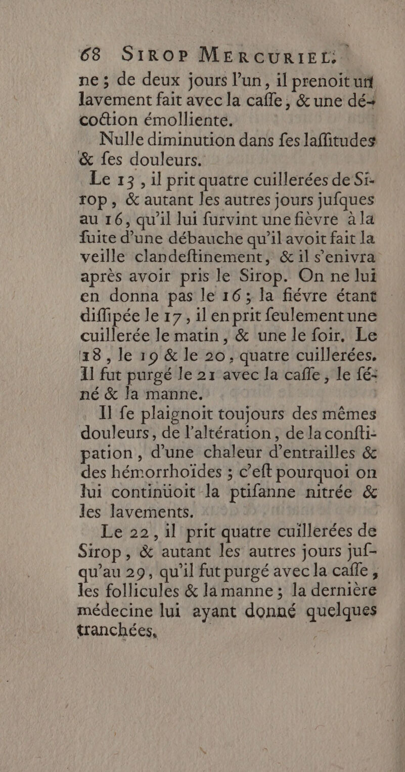 ne ; de deux jours l’un, il prenoit ur lavement fait avec la cafle, &amp; une dé+ co&amp;ion émolliente. Nulle diminution dans fes lafitudes . &amp; fes douleurs. Le 13, il prit quatre cuillerées de Si. rop, &amp; autant les autres jours jufques au 16, qu'il lui furvint une fièvre à la fuite d’une débauche qu’il avoit fait la veille clandeftinement, &amp; il s'enivra après avoir pris le Sirop. On ne lui en donna pas le 16; la fiévre étant diffipée le 17, il en prit feulementune cuillerée le matin , &amp; une le foir. Le 18 , le 19 &amp; le 20, quatre cuillerées. 11 fut purgé le 21 avec la cafe, le fé: né &amp; la manne. Il fe plaignoit toujours des mêmes douleurs, de l’altération, de la confti- pation, d’une chaleur d’entrailles &amp; des hémorrhoïdes ; ©’eft pourquoi on lui continuoit la ptifanne nitrée &amp; les lavements. Le 22, il prit quatre cuillerées de Sirop, &amp; autant les autres jours juf- u’au 29, qu'il fut purgé avec la cafe, les follicules &amp; la manne ; la dernière médecine lui ayant donné quelques tranchées, | ART