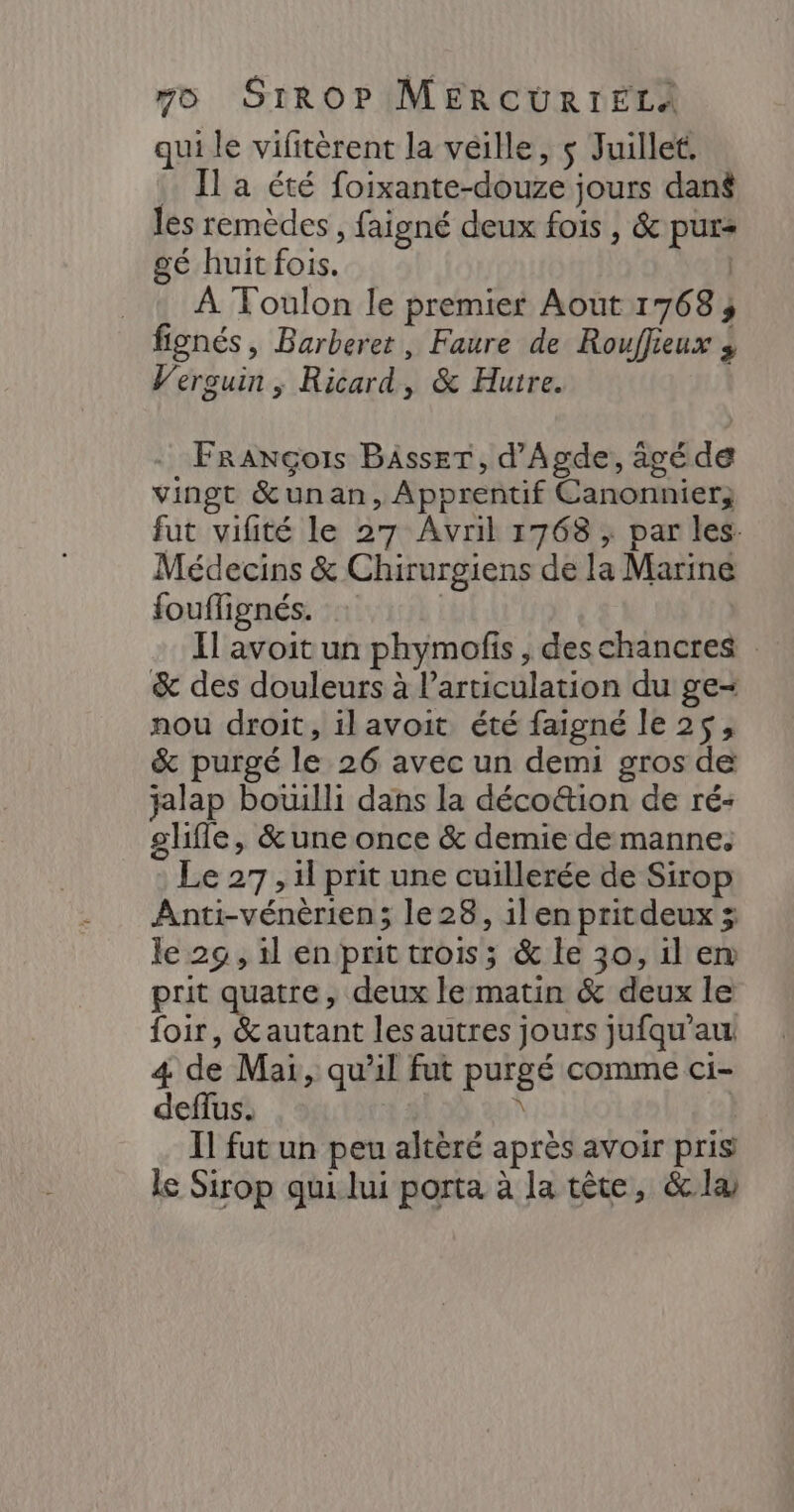 qui le vifitèrent la veille, $ Juillet. Il a été foixante-douze jours dans les remèdes, faigné deux fois , &amp; purs gé huit fois. | . : À Toulon le premier Aout 1768; fignés, Barberer, Faure de Rouffieux 3 V'ersuin ; Ricard, &amp; Huire. François BAsser, d'Agde, ägéde vingt &amp;unan, Apprentif Canonnier; fut vifité le 27 Avril 1768 ; par les. Médecins &amp; Chirurgiens de la Marine fouflignés. | Il avoit un phymofis , deschancres &amp; des douleurs à articulation du ge- nou droit, ilavoit été faigné le 2$, &amp; purgé le 26 avec un demi gros de jalap botulli dans la déco&amp;tion de ré: glifle, &amp;une once &amp; demie de manne. Le 27, il prit une cuillerée de Sirop Anti-vénèrien; le 28, 1len pritdeux le 29, il en prit trois; &amp; le 30, il em prit quatre, deux le matin &amp; deux le foir, &amp;autant les autres jours jufqu’au 4 de Mai, qu’il fut purgé comme ci- deffus. ñ | Il fut un peu altèré après avoir pris le Sirop qui lui porta à la tête, &amp;læ