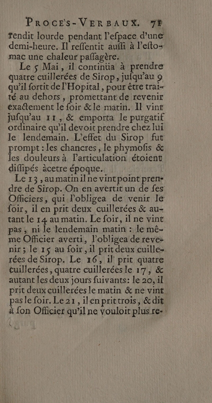 fendit lourde pendant l’efpace d’une demi-heure. Il reffentit aufli à l’efto+ mac une chaleur paflagère. Le $ Mai, il continua à prendre quatre cuillerées de Sirop, jufqu’au 9 qu’il fortit de l’'Hopital, pour être trai= té au dehors , promettant de revenir exatement le foir &amp;le matin. Il vint jufqu’au 11, &amp; emporta le purgatif ordinaire qu’il devoit prendre chez lui le lendemain. L'effet du Sirop fut prompt : les chancres, le phymofis &amp; les douleurs à Particulation étoient diflipés àcetre époque. | Le 13 ,aumatinilne vintpoint pren« dre de Sirop. On en avertit un de fes Officiers, qui l'obligea de venir le loir, il en prit deux cuillerées &amp; au- tant le 14 au matin. Le foir, 1l ne vint pas ; ni le lendemain matin : le mê- me Officier averti, l’obligea de reve nir ; le 15 au foir ,1l prit deux cuille- rées de Sirop. Le 16, il prit quatre cuillerées , quatre cuillerées le 17, &amp; autant les deux jours fuivants: le 20, il prit deux cuillerées le matin &amp; ne vint pasle foir. Le 21, ilenprittrois, &amp;dit à {on Officier qu’il ne vouloit plus re- \ L'
