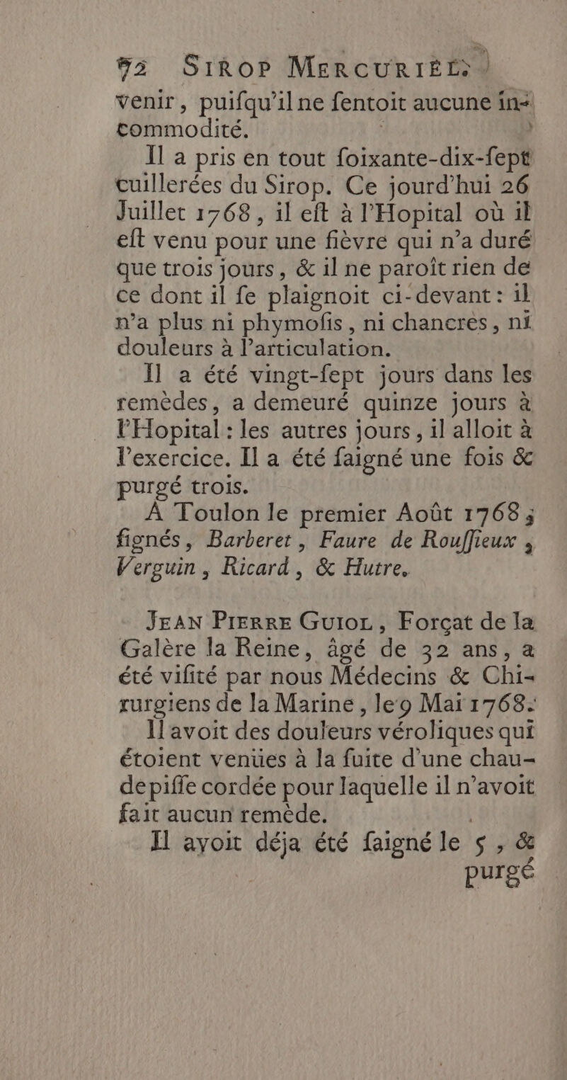 venir, puifqu’il ne fentoit aucune in- commodité. | | Il a pris en tout foixante-dix-fept cuillerées du Sirop. Ce jourd’hui 26 Juillet 1768 , il eft à l'Hopital où il eft venu pour une fièvre qui n’a duré que trois jours, &amp; il ne paroît rien de ce dont il fe plaignoit ci-devant: il n’a plus ni phymofis, ni chancres, ni douleurs à l'articulation. Il a été vingt-fept jours dans les remèdes, a demeuré quinze jours à l’'Hopital : les autres jours, 1] alloit à l'exercice. Il a été faigné une fois &amp; purgé trois. À Toulon le premier Août 1768; fignés, Barberet, Faure de Rouffieux , Verguin , Ricard, &amp; Hutre, JEAN PIERRE Guioc, Forçat de la Galère la Reine, âgé de 32 ans, a été vifité par nous Médecins &amp; Chi- rurgiens de la Marine, leo Mai 1768: Il'avoit des douleurs véroliques qui étoient venues à la fuite d'une chau- depiffe cordée pour laquelle il n’avoit fait aucun remède. | Il ayoit déja été faigné le $ , &amp; purgé