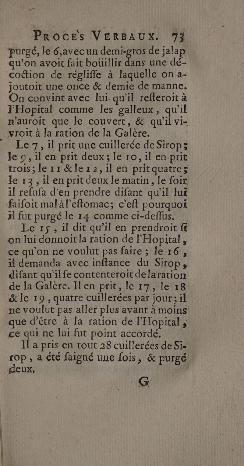 purgé, le 6,avecun demi-gros de jalap qu’on avoit fait bouillir dans une dé- coûion de régliffle à laquelle on a- joutoit une once &amp; demie de manne. On convint avec lui qu’il refteroit à l'Hopital comme les galleux, qu'il n’auroit que le couvert, &amp; qu’il vi- vroit à la ration de la Galère. = Le 7, il prit une cuillerée deSiropz le o, il en prit deux; le 10, il en prit trois; le 11 &amp;ler2,1il en pritquatrez le 13 ,1l en prit deux le matin, le foir il refufa d'en prendre difant qu’il lui faifoit malàl’eftomac; c’eft pourquoi il fut purgé le 14 comme ci-deflus. Le r1$, il dit qu’il en prendroit ff on lui donnoit la ration de l'Hopital , ce qu'on ne voulut pas faire ; le 16, ii demanda avec inftance du Sirop, difant qu’ilfe contenteroitdelaration de la Galère. Il en prit, le 17, le 18 &amp; le 19 , quatre cuillerées par jour; il ne voulut pas aller plus avant à moins que d’être à la ration de l'Hopital , ce qui ne lui fut point accordé. Il a pris en tout 28 cuillerées de Si- rop, a été faigné une fois, &amp; purgé deux, G