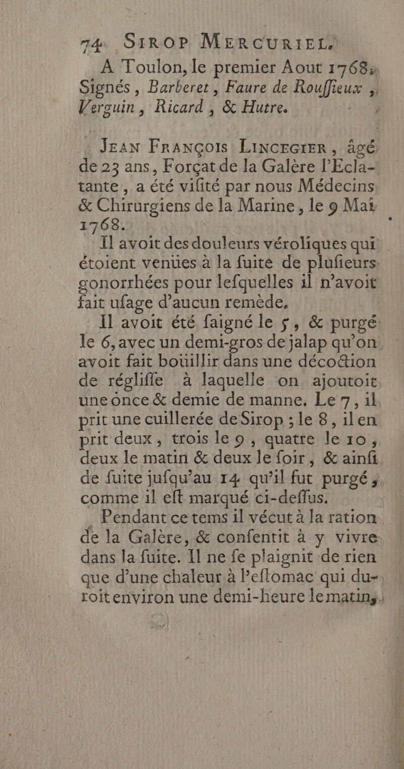 À Toulon, le premier Aout 1768» Signés , Barberet , Faure de Rouffieux Verguin, Ricard , &amp; Hutre. 5 4° JEAN François LIiNCEGIER, âgé _de23 ans, Forçatde la Galère l’Ecla- tante , a été vilité par nous Médecins &amp; Chirurgiens de la Marine, le 9 Mas 17638. Il avoit des douleurs véroliques qui étoient venues à la fuite de plufieurs gonorrhées pour lefquelles il n’avoit fait ufage d'aucun remêde, Il avoit été faigné le $, &amp; purgé: le 6,avec un demi-gros de jalap qu'on avoit fait botuillir dans une déco&amp;ion de réglifle à laquelle on ajoutoit une once &amp; demie de manne. Le 7, il prit une cuillerée de Sirop ; le 8, ilen prit deux, trois le o , quatre le 10, deux le matin &amp; deux le foir, &amp; ainfi de fuite jufqu’au 14 qu’il fut purgé; comme 1l eft marqué ci-deffus. . Pendant ce tems il vécut à la ration de la Galère, &amp; confenrit à y vivre dans la fuite. Il ne fe plaignit de rien que d’une chaleur à Peflomac qui du-, roitenviron une demi-heure le matins.