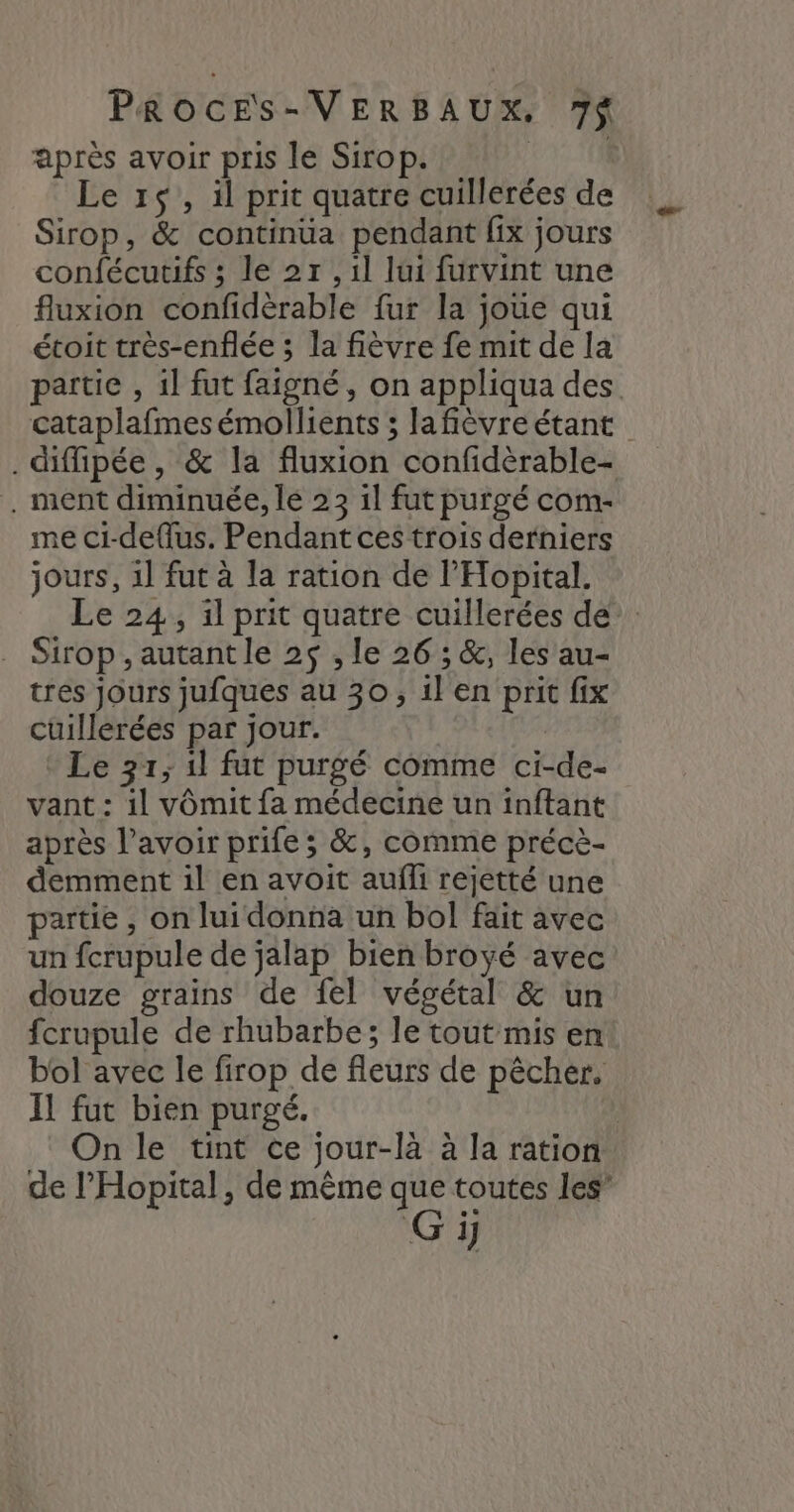 après avoir pris le Sirop. | Le 1$, il prit quatre cuillerées de Sirop, &amp; continüa pendant fix jours confécutifs ; le 27 ,1l lui furvint une fluxion confidèrable fur la joue qui étoit très-enflée ; la fièvre fe mit de la partie , 1l fut faigné, on appliqua des cataplafmes émollients ; lafièvre étant . difipée , &amp; la fluxion confidèrable- . ment diminuée, le 23 il fut purgé com- me ci-deflus. Pendant ces trois derniers jours, 1l fut à la ration de l'Hopital. Le 24, il prit quatre cuillerées de: Sirop , autant le 25 , le 26 ; &amp;, les au- tres jours jufques au 30, il en prit fix cüillèrées par jour. R Le 31; 1l fut purgé comme ci-de- vant : il vômit fa médecine un inftant après l'avoir prife ; &amp;, comme précè- demment il en avoit aufli rejetté une partie, on lui donna un bol fait avec un fcrupule de jalap bien broyé avec douze grains de fel végétal &amp; un fcrupule de rhubarbe; le tout mis en bol avec le firop de fleurs de pêcher. Il fut bien purgé. | On le tint ce jour-là à la ration de l’Hopital, de même que toutes les”