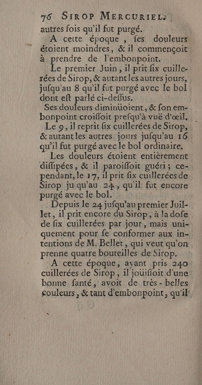 autres fois qu'il fut purgé. 1%à A cette époque , fes douleurs toient moindres, &amp; il commencoit prendre de l’embonpoint. Le premier Juin, il prit fix cuille- _rées de Sirop, &amp; autantles autres jours, jufqu'au 8 qu’il fut purgé avec le bol dont eft parlé ci-deflus. Ses douleurs diminuoient, &amp; fon em- bonpoint croifloit prefqu’à vuë d'œil, Le 9, il reprit fix cuillerées de Sirop, &amp;autantles autres jours jufqu’au 16 qu’il fut purgé avec le bol ordinaire, Les douleurs étoient entièrement diflipées, &amp; 1l paroiffoit guéri; ce- pendant, le 17, il prit fix cuillerées de Sirop ju qu'au 24, qu'il fut encore purgé avec le bol, Depuis le 24 jufqu’au premier Juil- let, il prit encore du Sirop, à la dofe de fix cuillerées par jour, mais uni- quement pour fe conformer aux in- tentions de M. Bellet, qui veut qu’on prenne quatre bouteilles de Sirop. À cette époque, ayant pris 240 cuillerées de Sirop, il jouifloit d'une bonne fanté, avoit de très - belles couleurs , &amp; tant d'embonpoint, qu'il: ë à x