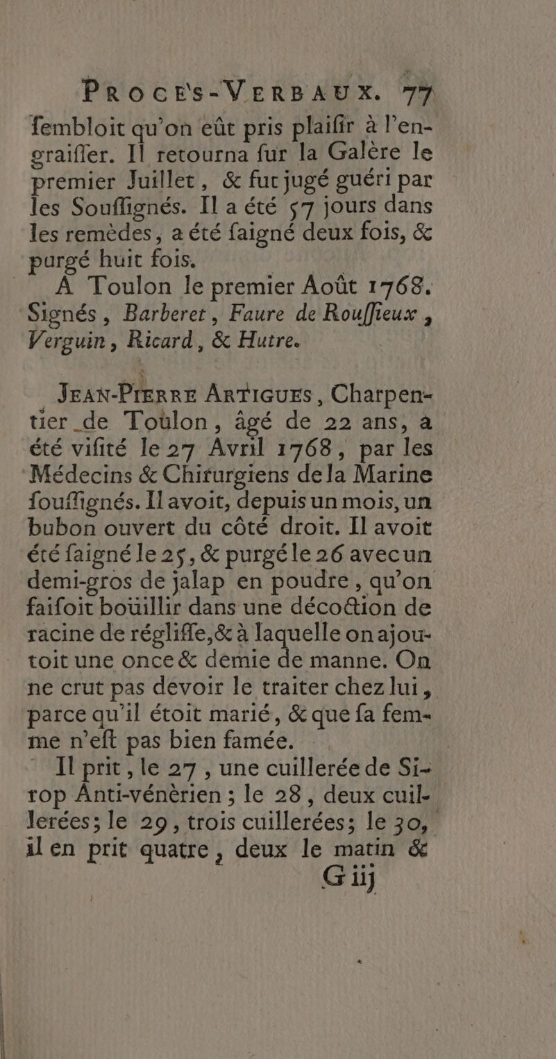 fembloit qu’on eût pris plaifir à l’en- graifler. Il retourna fur la Galère le premier Juillet, &amp; fur jugé guéri par les Souflignés. Il a été $7 jours dans les remèdes, a été faigné deux fois, &amp; purgé huit fois. | À Toulon le premier Août 1768. Signés , Barberet, Faure de Rouffieux , Verguin, Ricard, &amp; Hutre. Jeax-Prerre ArTiquEs, Charpen- tier de Toülon, âgé de 22 ans, à été vifité le 27 Avril 1768, par les Médecins &amp; Chirurgiens de la Marine foufignés. Il avoit, depuis un mois,un bubon ouvert du côté droit. Il avoit été faigné le 25, &amp; purgéle 26 avecun demi-gros de jalap en poudre, qu’on faifoit bouillir dans une décoë&amp;ion de racine de réglife,&amp; à laquelle on ajou- toit une once &amp; demie de manne. On ne crut pas devoir le traiter chezlui, parce qu’il étoit marié, &amp; que fa fem- me n’eft pas bien famée. Il prit , le 27 , une cuillerée de Si- rop ÂAnti-vénèrien ; le 28, deux cuil. lerées; le 29, trois cuillerées; le 30, il en prit quatre , deux le matin &amp;