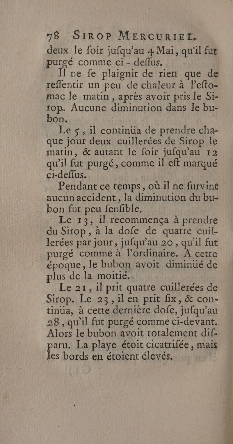 deux le foir jufqu’au 4 Mai, qu'il fut purgé comme ci- deflus, Il ne fe plaignit de rien que de reflentir un peu de chaleur à lefto- mac le matin, après avoir pris le Si- top. Aucune diminution dans le bu- bon. Le $ , il continua de prendre cha- que jour deux cuillerées de Sirop le matin, &amp; autant le foir jufqu'au r2 qu’il fut purgé, comme il eft marqué ci-deflus. aucun accident, la diminution du bu- bon fut peu fenfible. | du Sirop , à la dofe de quatre cuil- lerées par jour, jufqu’au 20, qu’il fut purgé comme à lordinaire. À cette époque, le bubon avoit diminüé de plus de la moitié. Le 21, 1l prit quatre cuillerées de Sirop. Le 23 ,il en prit fix, &amp; con- tinua, à cette dernière dofe, jufqu’au Alors le bubon avoit totalement dif- paru. La playe étoit cicatrifée , mais les bords en étoient élevés.