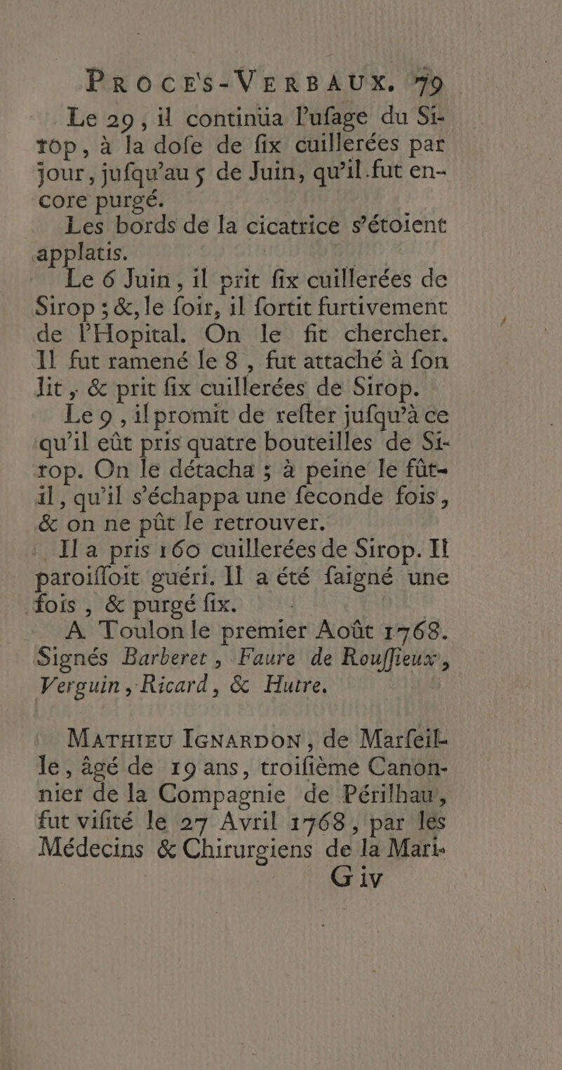 Le 29, il continua lufage du Si: top, à la dofe de fix cuillerées par jour, jufqu’au $ de Juin, qu’il .fut en- core purgé. Les bords de la cicatrice s’étoient applatis. | Re Le 6 Juin, il prit fix cuillerées de Sirop ; &amp;, le foir, 11 fortit furtivement de l’'Hopital. On le fit chercher. 11 fut ramené le 8 , fut attaché à fon lit , &amp; prit fix cuillerées de Sirop. Le 9 , ilpromit de refter jufqu’à ce qu’il eût pris quatre bouteilles de Si- rop. On le détacha ; à peine le fût- il, qu’il s’'échappa une feconde fois, &amp; on ne pût le retrouver. Il a pris 160 cuillerées de Sirop. I paroifloit guéri. II a été faigné une fois , &amp; purgé fix. | | À Toulonle premier Août 1768. Signés Barberer, Faure de Rouffieux, Verguin , Ricard, &amp; Hutre. MATHIEU IGNARDON , de Marfeil- le, âgé de 19 ans, troifième Canon- nier de la Compagnie de Périlhaw, fut vifité le 27 Avril 1768, par les Médecins &amp; Chirurgiens de la Mari- G iv