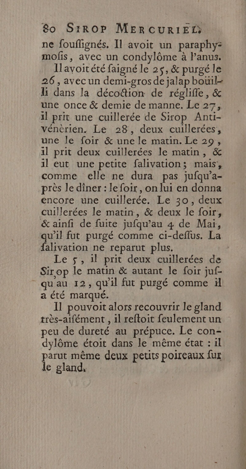 ne fouflignés. Il avoit un paraphy: mofis, avec un condylôme à Panus. Ilavoitété faigné le 25, &amp; purgé le 26, avecun demi-gros de jalap bouïil- li dans la décoë&amp;tion de réglifle, &amp; une once &amp; demie de manne. Le 27, al prit une cuillerée de Sirop Anti- vénèrien. Le 28, deux cuillerées, une le foir &amp; une le matin. Le 29, 1l prit deux cuillerées le matin, &amp; 1l eut une petite falivation; mais, comme elle ne dura pas jufqu’a- près le diner : le foir , on lui en donna encore une cuillerée. Le 30, deux cuillerées le matin, &amp; deux le foir, &amp; ainfi de fuite jufqu’au 4 de Mai, qu'il fut purgé comme ci-deflus. La falivation ne reparut plus. Le 5, 1l prit deux cuillerées de Sirop le matin &amp; autant le foir juf- qu'au 12, qu'il fut purgé comme il a été marqué. Il pouvoit alors recouvrir le gland très-aifément , 1l reftoit feulement un peu de dureté au prépuce. Le con- dylôme étoit dans le même état : 1l parut même deux petits poireaux fur le gland,