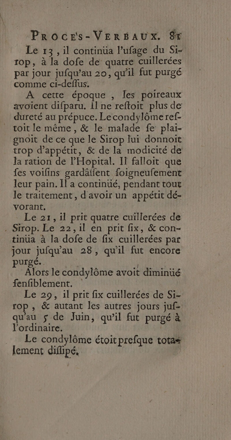Le 13, il continüa l’ufage du Si- op, à la dofe de quatre cuillerées par jour jufqu’au 20, qu’il fut purgé comme ci-deflus. A cette époque , les poireaux avoient difparu. il ne reftoit plus de dureté au prépuce. Lecondylômeref- _ toit le même, &amp; le malade fe plai- gnoit de ce que le Sirop lui donnoit trop d’appétit, &amp; de la modicité de Ja ration de l’'Hopital. I} falloit que fes voifins gardälfent foigneufement leur pain. Il a continüé, pendant tout le traitement, d'avoir un appétit dé- vorant. | Le 21, il prit quatre cuillerées de . Sirop. Le 22,1l en prit fix, &amp; con- tinuüa à la dofe de fix cuillerées par jour jufqu'au 28, qu'il fut encore pui É. : } Alors le condylôme avoit diminué fenfiblement. Le 29, il prit fix cuillerées de Si- rop , &amp; autant les autres jours juf- qu'au $ de Juin, qu’il fut purgé à Vordinaire. | ._ Le condylôme étoitprefque totas lement difhpé, |