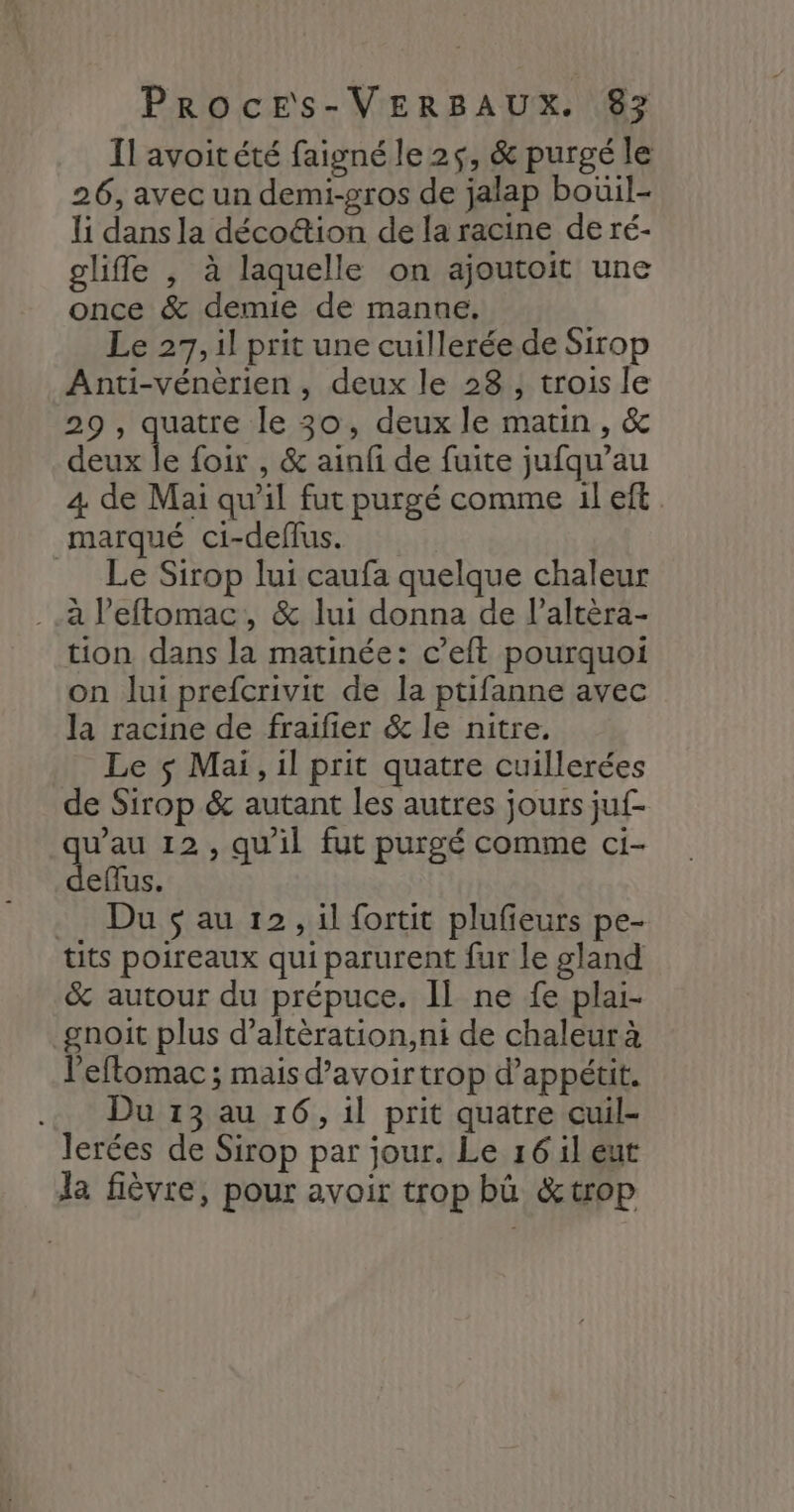 Il avoitété faigné le 25, &amp; purgé le 26, avec un demi-gros de jalap bouil- li dans la déco&amp;ion de la racine de ré- glifle , à laquelle on ajoutoit une once &amp; demie de manne. Le 27, il prit une cuillerée.de Sirop Anti-vénèrien , deux le 28, trois le 29 , quatre le 30, deux le matin, &amp; ra foir , &amp; ainfi de fuite jufqu’au 4 de Mai qu'il fut purgé comme il eft marqué ci-deflus. Le Sirop lui caufa quelque chaleur . à l’'eftomac, &amp; lui donna de l’altèra- tion dans la matinée: c’eft pourquoi on lui prefcrivit de la ptifanne avec la racine de fraifier &amp; le nitre. Le ç Mai, il prit quatre cuillerées de Sirop &amp; autant les autres jours juf- as 12, qu'il fut purgé comme ci- eflus. Du $ au 12, il fortit plufieurs pe- tits poireaux qui parurent fur le gland &amp; autour du prépuce. Il ne fe plai- gnoit plus d’altèration,ni de chaleurà leftomac ; mais d’avoirtrop d’appétit. ..…. Du 13 au 16, il prit quatre cuil- lerées de Sirop par jour. Le 16 il eut la fièvre, pour avoir trop bû &amp;trop