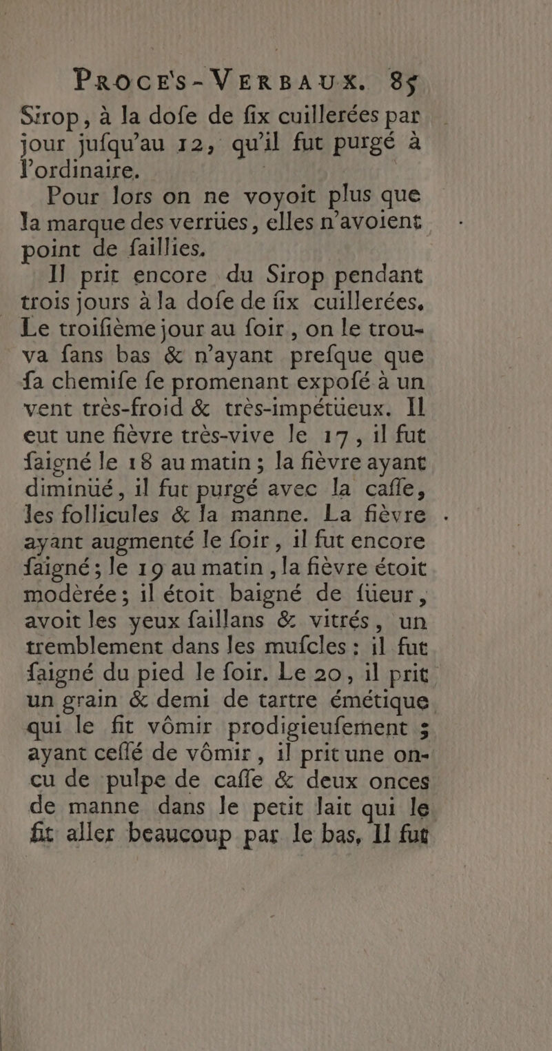 Sirop, à la dofe de fix cuillerées par jour jufqu’au 12, qu'il fut purgé à V’ordinaire. Pour lors on ne voyoit plus que la marque des verrües, elles n’avoient point de faillies. I] prit encore du Sirop pendant trois jours à la dofe de fix cuillerées, Le troifième jour au foir , on le trou- va fans bas &amp; n'ayant prefque que fa chemife fe promenant expofé à un vent très-froid &amp; très-impétueux. Il eut une fièvre très-vive le 17, il fut faisné le 18 au matin; la fièvre ayant diminué, il fut purgé avec la cafe, les follicules &amp; la manne. La fièvre ayant augmenté le foir , 1l fut encore faigné ; le 19 au matin, la fièvre étoit modèrée ; il étoit baigné de fueur, avoit les yeux faillans &amp; vitrés, un tremblement dans les mufcles : il fut faigné du pied le foir. Le 20, il prit un grain &amp; demi de tartre émétique. qui le fit vômir prodigieufement 3 ayant ceflé de vômir, il pritune on- cu de pulpe de cafle &amp; deux onces de manne dans le petit lait qui le fit aller beaucoup par le bas, Il fut