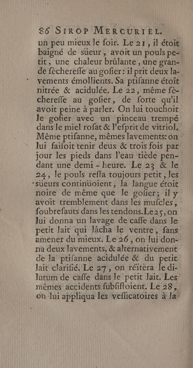 un peu mieux le foir. Le 27, il étoit. baigné de süeur, avoit un pouls pe. tit, une chaleur brûlante , une gran- de fèchereffe au sofier : 1l prit deux la- vements émollients. Sa ptifanne étoîït nitrée &amp; acidulée. Le 22, même fè- chereffe au gofier, de forte qu'il avoit peine à parler. On lui touchoit le gofier avec un pinceau trempé dans le miel rofat &amp; l’efprit de vitriol. Même ptifanne, mêmes lavements: on lui fauoit tenir deux &amp; trois fois par jour les pieds dans l’eau tiède pen- dant une demi - heure. Le 23 &amp; le 24, le pouls refta toujours petit, les ‘Süeurs continuoient, la langue étoit noire de même que le gofñer; il y avoit tremblement dans les mufcles, foubrefauts dans lestendons.Le2$s,on lui donna un lavage de caffe dans le petit lait qui lâcha le ventre, fans amener du mieux. Le 26, on lui don- na deux lavements, &amp; alternativement de la ptifanne acidulée &amp; du petit lait clarifé. Le 27, on réitéra le di- lütum de caffle dans le petit lait. Les mêmes accidents fubfiftoient. Le 38, on Jui appliqua les veflicatoires à la*