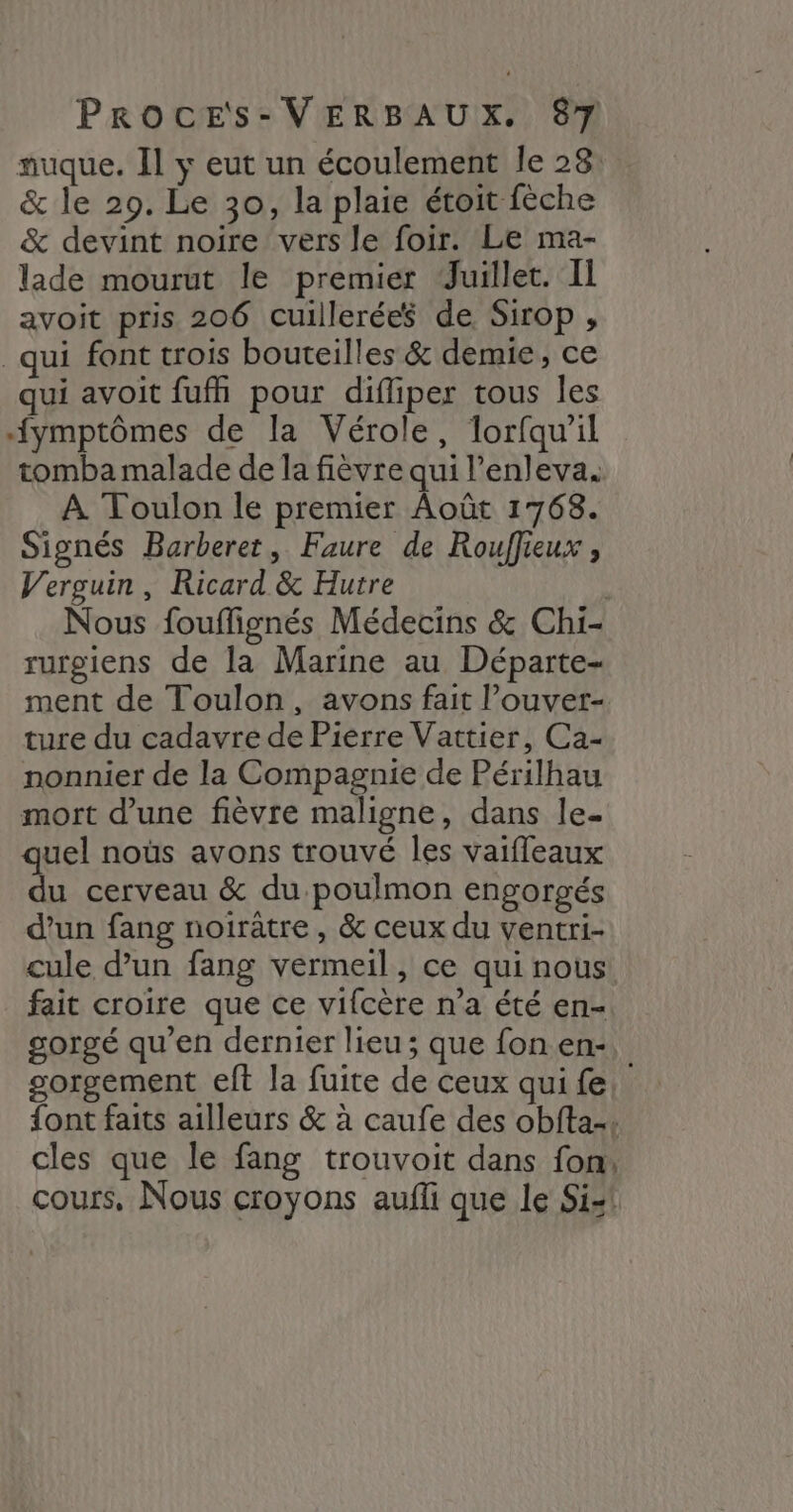 nuque. Il y eut un écoulement le 23: & le 29. Le 30, la plaie étoit fèche & devint noire vers le foir. Le ma- lade mourut le premier Juillet. Il avoit pris 206 cuillerées de Sirop ;, qui font trois bouteilles & demie, ce qui avoit fufh pour difliper tous les fymptômes de la Vérole, lorfqu'il tomba malade de la fièvre qui l’enleva. À Toulon le premier Août 1768. Signés Barberet, Faure de Rouffieux , Verguin , Ricard & Hutre Nous fouflignés Médecins & Chi- rurgiens de la Marine au Départe- ment de Toulon, avons fait l’ouver- ture du cadavre de Pierre Vattier, Ca- nonnier de la Compagnie de Périlhau mort d’une fièvre maligne, dans le. quel noùs avons trouvé les vaifleaux du cerveau & du poulmon engorgés d’un fang noiratre, & ceux du ventri- cule d’un fang vermeil, ce qui nous fait croire que ce vifcère n’a été en- gorgé qu'en dernier lieu; que fon en:, gorgement eft la fuite de ceux qui fe. {ont faits ailleurs & à caufe des obfta-. cles que le fang trouvoit dans fon, cours, Nous croyons aufli que le Si-1