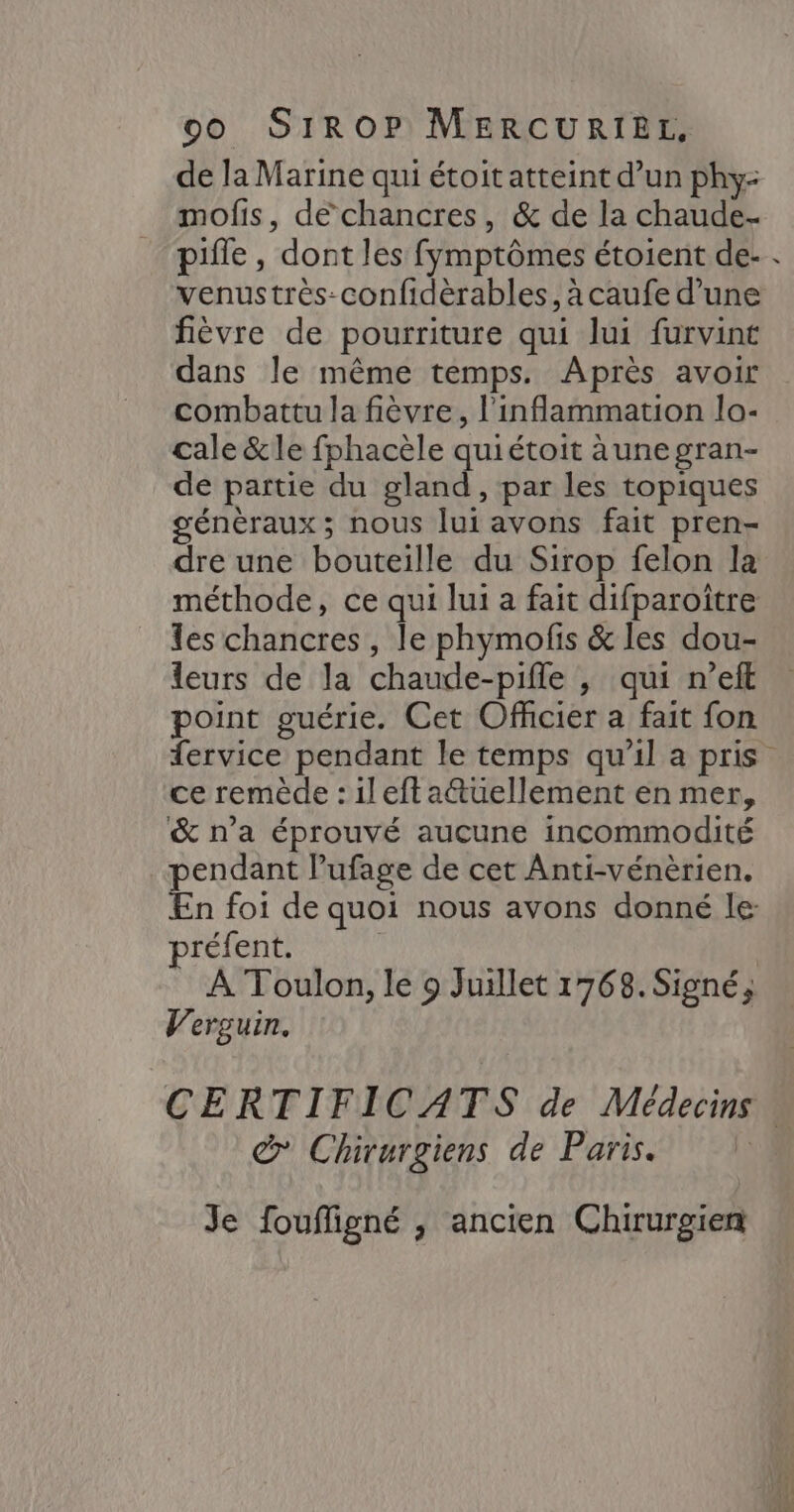de la Marine qui étoit atteint d’un phy- mofis, de chancres, &amp; de la chaude- pifle , dont les fymptômes étoient de- . venustrès-confidèrables, à caufe d’une fièvre de pourriture qui lui furvint dans le même temps. Après avoir combattu la fièvre, l'inflammation lo- cale &amp;le fphacèle quiétoit àune gran- de partie du gland, par les topiques génèraux ; nous lui avons fait pren- dre une bouteille du Sirop felon la méthode, ce qui lui a fait difparoître es chancres , le phymofis &amp; les dou- leurs de la chaude-pifle , qui n’eft point guérie. Cet Officier a fait fon fervice pendant le temps qu'il a pris ce remède : ilefta&amp;tuüellement en mer, &amp; n’a éprouvé aucune incommodité pendant Pufage de cet Anti-vénèrien. En foi de quoi nous avons donné le: préfent. | À Toulon, le 9 Juillet 1768. Signé, V'erguin. CERTIFICATS de Médecins . &amp; Chirurgiens de Paris. Je foufligné , ancien Chirurgien