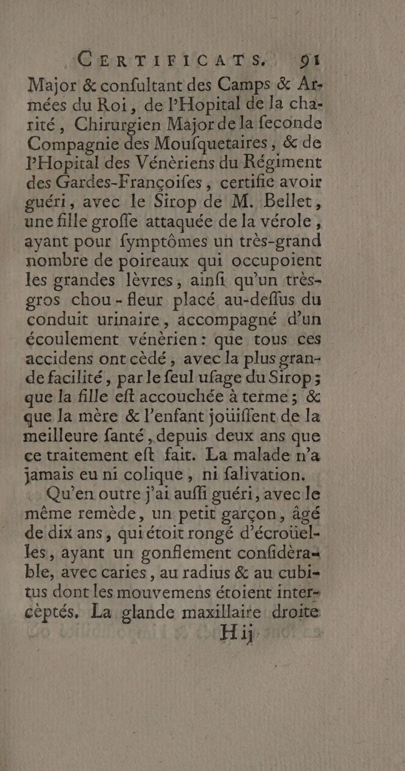 Major &amp; confultant des Camps &amp; Ar: mées du Roi, de l’'Hopital de la cha- rité, Chirurgien Major de la feconde Compagnie des Moufquetaires ; &amp;de PHopital des Vénèriens du Régiment des Gardes-Françoifes , certifie avoir guéri, avec le Sirop de M. Bellet, une fille grofle attaquée de la vérole, ayant pour fymptômes un très-grand nombre de poireaux qui occupoient les grandes lèvres, ainfi qu'un très- gros chou-fleur placé au-deflus du conduit urinaire, accompagné d’un écoulement vénèrien: que tous ces accidens ontcèdé, avec la plus gran- de facilité, par le feul ufage du Sirop; que la fille eft accouchée à terme; &amp; que la mère &amp; l'enfant jouiflent de la meilleure fanté , depuis deux ans que ce traitement eft fait. La malade n’a jamais eu ni colique, ni falivation. Qu'en outre j'ai aufh guéri, avec le même remède, un petit garçon, âgé de dix ans, quiétoit rongé d’écroüel- les, ayant un gonflement confidèra= ble, avec caries , au radius &amp; au cubi- tus dont les mouvemens étoient inter céptés. La glande maxillaire droite Hi