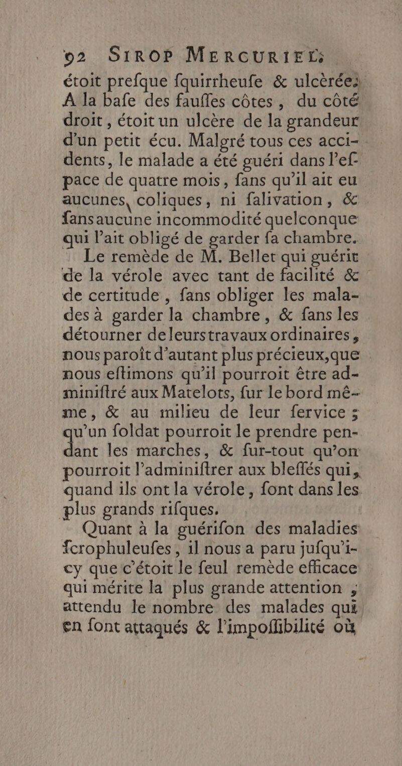 étoit prefque fquirrheufe & ulcèréei À la bafe des faufles côtes, du côté droit , étoit un ulcère de la grandeur d'un petit écu. Malgré tous ces acci-. dents, le malade a été guéri dans Pef- pace de quatre mois, fans qu’il ait eu aucunes, coliques, ni falivation, & fansaucune incommodité quelconque qui l'ait obligé de garder fa chambre. Le remède de M. Beller qui guérit de la vérole avec tant de facilité & de certitude , fans obliger les mala- des à garder la chambre, & fans les détourner deleurstravaux ordinaires, nous paroît d'autant plus précieux,que nous eftimons qu’il pourroit être ad- miniftré aux Matelots, fur le bord mê- me, & au milieu de leur fervice 3 qu’un foldat pourroit le prendre pen- dant les marches, & fur-tout qu’on: pourroit l’adminiftrer aux bleflés qui, quand ils ont la vérole, font dans les plus grands rifques. Quant à la guérifon des maladies fcrophuleufes, 1l nous a paru jufqu'i- cy que c’étoit le feul remède efficace qui mérite la plus grande attention , attendu le nombre des malades qui en font attaqués & l’impofbilité où