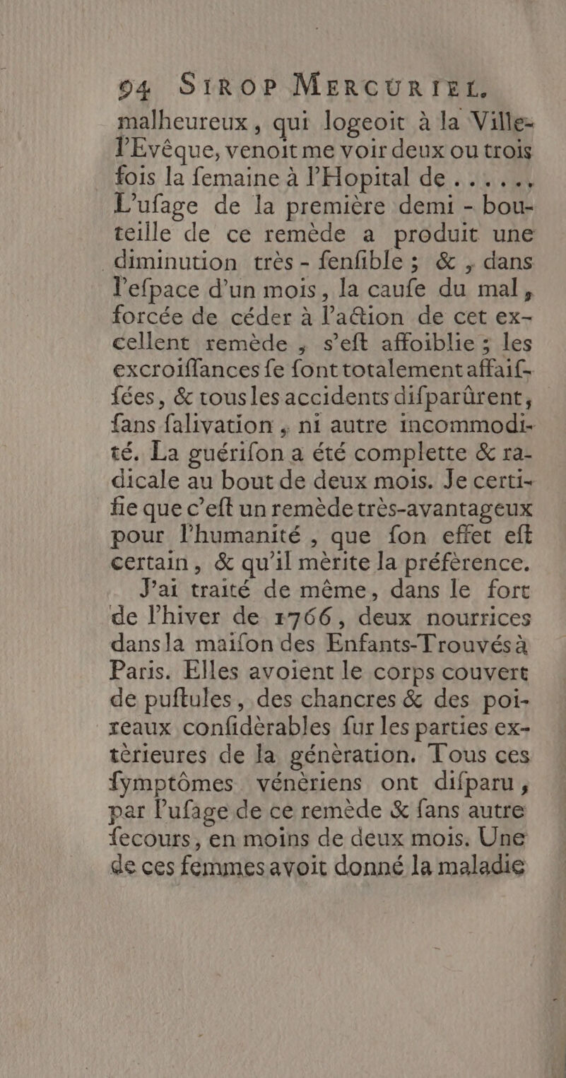 malheureux, qui logeoit à la Ville- PEvêque, venoit me voir deux ou trois fois la femaine à l'Hopital de . ...., L’ufage de la première demi - bou- teille de ce remède a produit une diminution très - fenfible ; & , dans lefpace d’un mois, la caufe du mal, forcée de céder à l’a@ion de cet ex- cellent remède , s’eft affoiblie ; les excroiffances fe fonttotalementaffaif- fées, & rousles accidents difparûrent, fans falivation , ni autre incommodi- té. La guérifon a été complette & ra- dicale au bout de deux mois. Je certi- fe que c’eft un remèdetrès-avantageux pour lhumanité , que fon effet eft certain, & qu'il mèrite la préfèrence. J’ai traité de même, dans le fort de l'hiver de 1766, deux nourrices dansla maifon des Enfants-Trouvés à Paris. Elles avoient le corps couvert de puftules, des chancres & des poi- reaux confidèrables fur les parties ex- térieures de la génération. Tous ces fymptômes vénèriens ont difparu, par Pufage de ce remède & fans autre fecours, en moins de deux mois. Une de ces femmesavoit donné la maladie