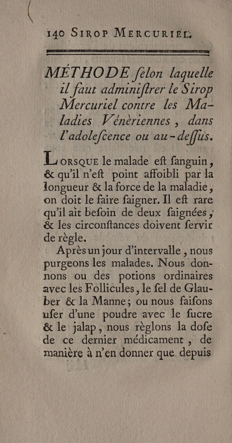 METHODE félon laquelle * 21 faut admuniffrer le Sirop Mercuriel contre les Ma- : dadies Wénériennes , dans l’adolefcence ou au- deffus. L ORSQUE le malade eft fanguin, &amp; qu'il n’eft point affoibli par la longueur &amp; la force de la maladie, on doit le faire faigner. Il eft rare qu'il ait befoin de deux faignées , &amp; les circonftances doivent fervir de règle. | Après un jour d'intervalle , nous purgeons les malades. Nous don- nons ou des potions ordinaires avec les Follicules, le fel de Glau- ber &amp; la Manne; ou nous faifons ufer d’une poudre avec le fucre &amp; le jalap, nous règlons la dofe de ce dernier médicament , de manière à n’en donner que. depuis