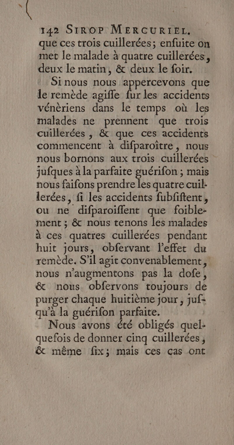 que ces trois cuillerées; enfuite on met le malade à quatre cuillerées, deux le matin, &amp; deux le foir. Sinous nous appercevons que le remède agifle fur les accidents vénèriens dans le temps où les cuillerées , &amp; que ces accidents commencent à difparoïître, nous nous bornons aux trois cuillerées jufques à la parfaite guérifon ; mais nous faifons prendre les quatre cuil: lerées, fi les accidents fubfiftent, ou ne difparoifflent que foible- ment ; &amp; nous tenons les malades à ces quatres cuillerées pendant huit jours, obfervant l'effet du remède. S'il agit convenablement, nous n'augmentons pas la dofe, &amp; nous obfervons toujours de purger chaque huitième jour , juf= qu'a la guérifon parfaite. Nous avons été obligés quel- quefois de donner cinq cuillerées , &amp; même fix; mais ces cas ont