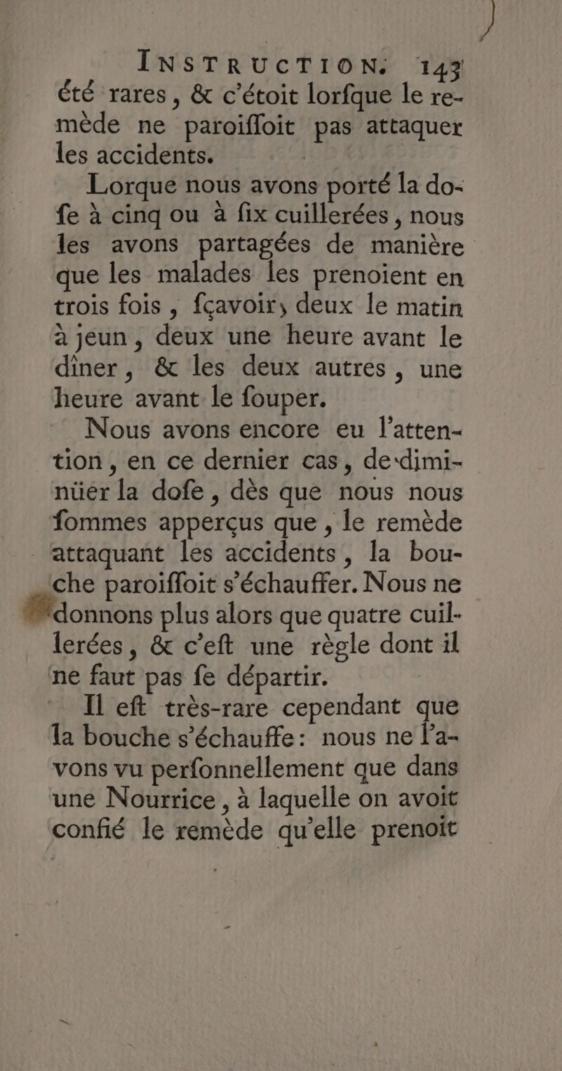 été rares, & c’étoit lorfque le re- mède ne paroifloit pas attaquer les accidents. Lorque nous avons porté la do- fe à cinq ou à fix cuillerées , nous les avons partagées de manière que les malades les prenoient en trois fois , fcavoir, deux le matin à jeun, deux une heure avant le diner, & les deux autres, une heure avant le fouper. Nous avons encore eu l’atten- tion , en ce dernier cas, de‘dimi- nüer la dofe , dès que nous nous fommes apperçus que , le remède attaquant les accidents, la bou- che paroiïfloit s’'échauffer. Nous ne #donnons plus alors que quatre cuil- lerées, & c’eft une règle dont il ne faut pas fe départir. Il eft très-rare cependant que la bouche s’échauffe: nous ne l'a- vons vu perfonnellement que dans une Nourrice , à laquelle on avoit confié le remède qu’elle prenoit