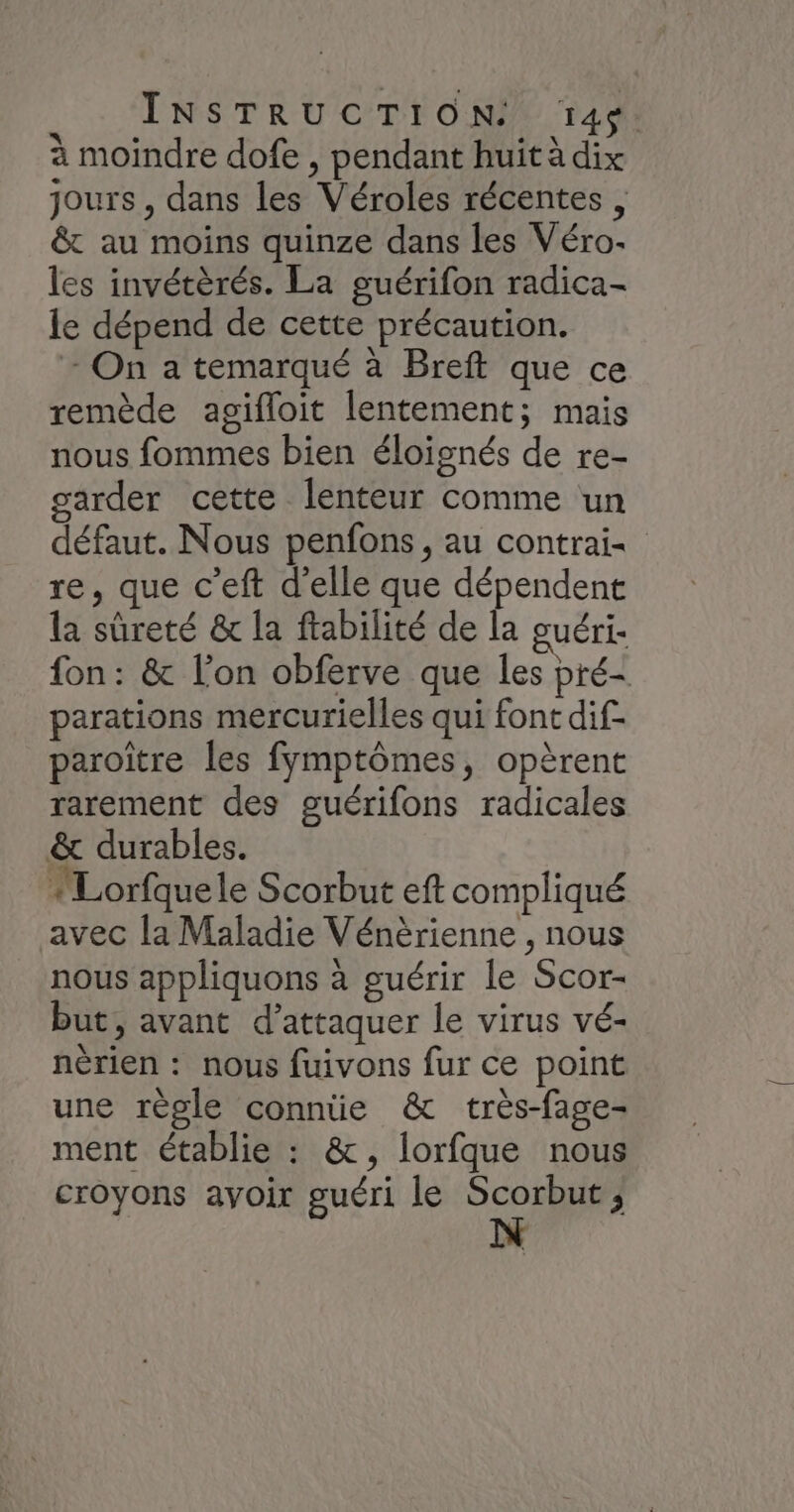 à moindre dofe , pendant huit à dix jours, dans les Véroles récentes , &amp; au moins quinze dans les Véro. les invétèrés. La guérifon radica- le dépend de cette précaution. - On a temarqué à Breft que ce remède agifloit lentement; mais nous fommes bien éloignés de re- garder cette lenteur comme un défaut. Nous penfons , au contrai- re, que c’eft d'elle que dépendent la sûreté &amp; la ftabilité de la guéri- fon: &amp; l’on obferve que les pré- parations mercurielles qui font dif- paroitre les fymptômes, opèrent rarement des guérifons radicales &amp; durables. ‘Lorfque le Scorbut eft compliqué avec la Maladie Vénèrienne , nous nous appliquons à guérir le Scor- but, avant d’attaquer le virus vé- nèrien : nous fuivons fur ce point une règle connüe &amp; très-fage- ment établie : &amp;, lorfque nous croyons avoir guéri le ne j