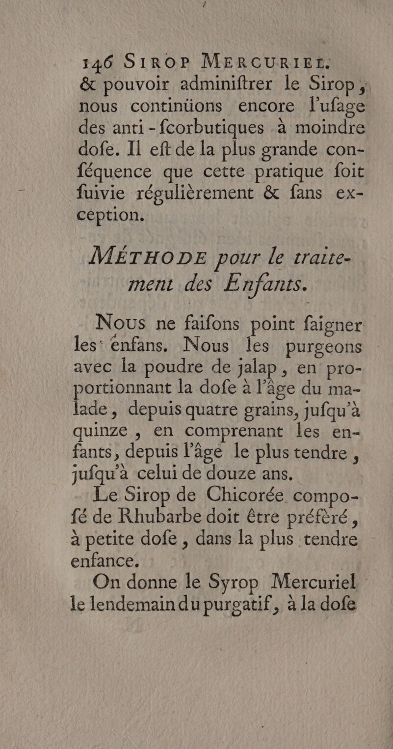 & pouvoir adminiftrer le Sirop ; nous continüions encore l'ufage des anti-fcorbutiques à moindre dofe. IL eft de la plus grande con- féquence que cette pratique foit fuivie régulièrement & fans ex- céption. MÉTHODE pour le traite- ment des Enfants. Nous ne faifons point faigner les' enfans. Nous les purgeons avec la poudre de jalap, en pro- portionnant la dofe à l’âge du ma- lade, depuis quatre grains, jufqu’à quinze , en comprenant les en- fants, depuis l’âge le plus tendre , jufqu’à celui de douze ans. Le Sirop de Chicorée compo- {é de Rhubarbe doit être préfèré, à petite dofe , dans la plus tendre enfance. On donne le Syrop Mercuriel le lendemain du purgatif, à la dofe