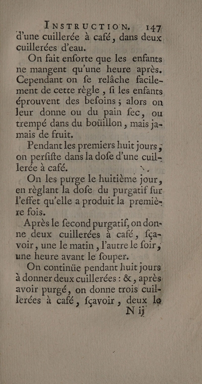 d'une cuillerée à café, dans deux cuillerées d’eau. On fait enforte que les enfants ne mangent qu'une heure après, Cependant on fe relâche facile- ment de cette règle , fi les enfants éprouvent des befoins ; alors on leur donne ou du pain fec, ou trempé dans du boüillon , mais ja= mais de fruit. | Pendant les premiers huit jours ; on perfifte dans la dofe d’une cuil- lerée à café. Hits Ne On les purge le huitième jour, en règlant la dofe du purgatif fur l'effet qu’elle a produit la premiè- re fois. Après le fecond purgatif, on don- ne deux cuillerées à café, fca- voir, une le matin , l’autre le foir,, une heure avant le fouper. On continüe pendant huit jours à donner deux cuillerées : &amp;, après: avoir purgé, on donne trois cuil- lerées à café, fçavoir , deux le | N ïÿ
