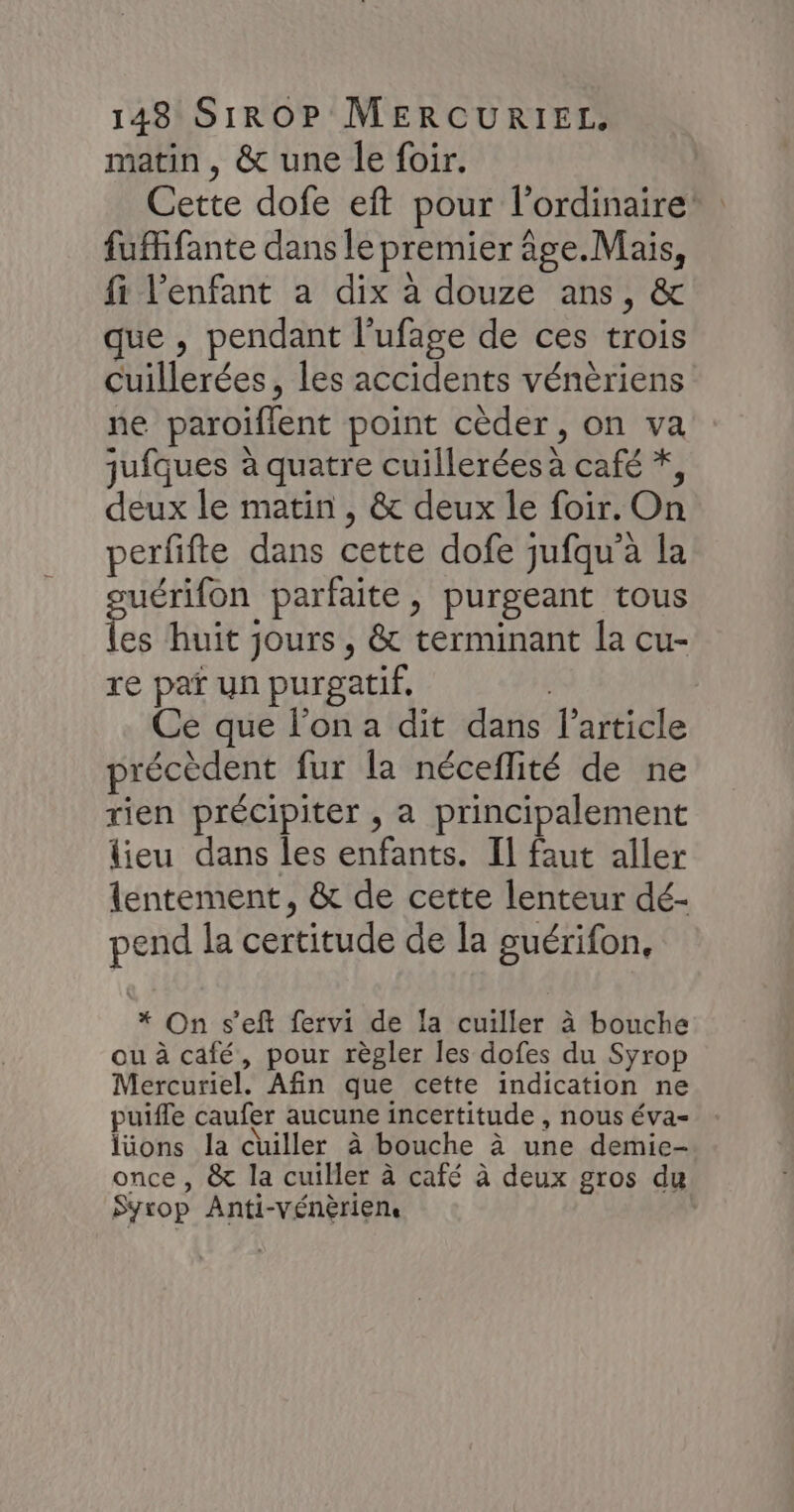 matin, &amp; une le foir. Cette dofe eft pour l'ordinaire fufifante dans le premier âge. Mais, fi l'enfant a dix à douze ans, &amp; que , pendant l’ufage de ces trois cuillerées, les accidents vénèriens ne paroiflent point cèder, on va jufques à quatre cuillerées à café *, deux le matin , &amp; deux le foir. On perfifte dans cette dofe jufqu’à la suérifon parfaite, purgeant tous les huit jours , &amp; terminant la cu- re paï un purgatif, | Ce que l’on a dit dans l’article précèdent fur la néceflité de ne rien précipiter , a principalement lieu dans les enfants. Il faut aller lentement, &amp; de cette lenteur dé- pend la certitude de la guérifon, * On s’eft fervi de la cuiller à bouche ou à café, pour règler les dofes du Syrop Mercuriel. Afin que cette indication ne puifle caufer aucune incertitude , nous éva- lüons la cuiller à bouche à une demic- once , &amp; la cuiller à café à deux gros du Syrop Anti-Vénèriens