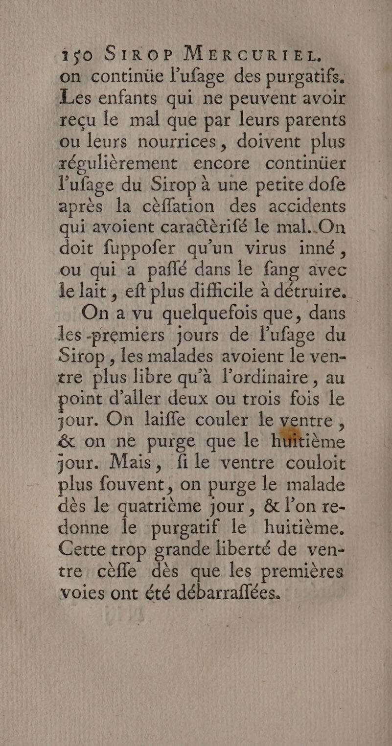 on continüe l’ufage des purgatifs. Les enfants qui ne peuvent avoir reçu le mal que par leurs parents ou leurs nourrices, doivent plus régulièrement encore continüer l’ufage du Sirop à une petite dofe après la cèffation des accidents qui avoient caraëtèrifé le mal. On doit fuppofer qu'un virus inné, ou qui a pañlé dans le fang avec le lait, eft plus difhcile à détruire. On a vu quelquefois que, dans les premiers jours de l’ufage du Sirop , les malades avoient le ven- tre plus libre qu'a l'ordinaire , au oint d’aller deux ou trois fois le jour. On laifle couler le ventre, &amp; on ne purge que le hüitième jour. Mais, file ventre couloit plus fouvent, on purge le malade dès le quatrième jour, &amp; l’on re- donne le purgatif le huitième. Cette trop grande liberté de ven- tre cèfle dès que les premières voies ont été débarraflées.