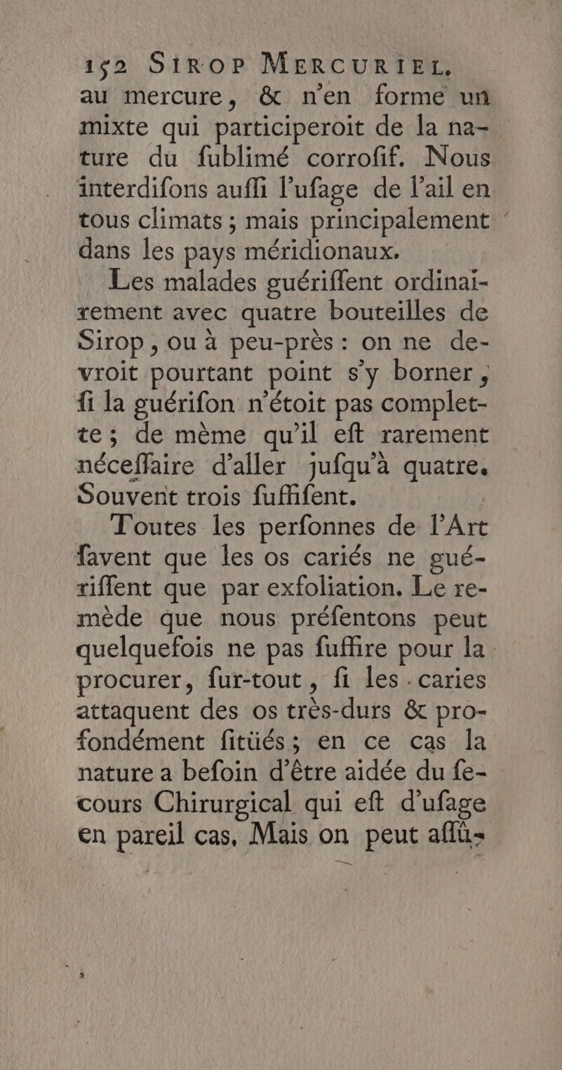au mercure, & nen forme un mixte qui participeroit de la na- ture du fublimé corrofif. Nous interdifons aufli l’ufage de lail en tous climats ; mais principalement dans les pays méridionaux. _ Les malades guériflent ordinai- xement avec quatre bouteilles de Sirop , ou à peu-près : on ne de- vroit pourtant point s’y borner, fi la guérifon n’étoit pas complet- te; de mème qu'il eft rarement néceffaire d'aller jufqu'à quatre. Souvent trois fufifent. Toutes les perfonnes de l'Art favent que les os cariés ne gué- riffent que par exfoliation. Le re- mède que nous préfentons peut quelquefois ne pas fufhire pour la procurer, fur-tout, fi les. caries attaquent des os très-durs & pro- fondément fitüés; en ce cas la nature a befoin d’être aidée du fe- cours Chirurgical qui eft d'ufage en pareil cas, Mais on peut aflu- me +
