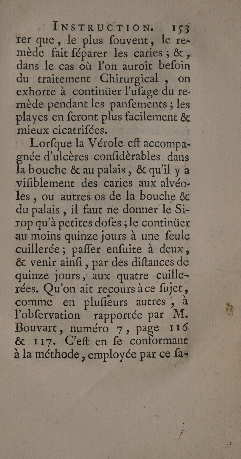 rer que, le plus fouvent, le re- mède fait féparer les caries ; &, dans le cas où l’on auroit befoin du traitement Chirurgical , on exhorte à continüer l’ufage du re- mède pendant les panfements ; les playes en feront plus facilement & mieux cicatrifées. Lorfque la Vérole eft accompa- gnée d’ulcères confidérables dans la bouche & au palais, & qu’il y a vifiblement des caries aux alvéo- les , ou autres os de la bouche & du palais , il faut ne donner le Si- rop qu'a petites dofes ; le continüer au moins quinze jours à une feule cuillerée ; pañler enfuite à deux, & venir ainfi, par des diftances de quinze jours, aux quatre cuille- rées. Qu'on ait recours àce fujet, comme en plufieurs autres , à l’obfervation rapportée par M. Bouvart, numéro 7, page 116 & 117. C’eft en fe conformant à la méthode , employée par ce fas