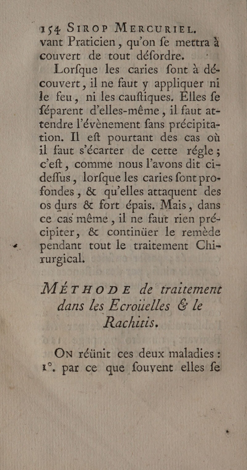 vant Praticien , qu’on fe mettra à couvert de tout défordre. Lorfque les caries font à dé- couvert , il ne faut y appliquer ni le feu, ni les cauftiques. Elles fe féparent d’elles-même , il faut at- tendre l'évènement fans précipita- tion. Il eft pourtant des cas où il faut s'écarter de cette régle; c'eft, comme nous l'avons dit ci- deflus, lorfque les caries font pro- fondes , &amp; qu’elles attaquent des os durs &amp; fort épais. Mais, dans ce cas même , il ne faut rien pré- cipiter, &amp; continüer le remède pendant tout le traitement Chi- rurgical, MÉTHODE de traitement dans les Écrouelles 6 Le Rachzris, ON réünit ces deux maladies : 1°. par ce que fouvent elles fe