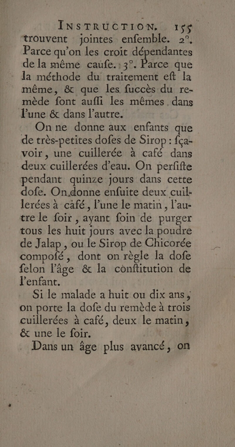 trouvent jointes enfemble. 2°, Parce qu’on les croit dépendantes de la même caufe.: 3°. be que la méthode du traitement eft la même, &amp; que les fuccès du re- mède font aufli les mêmes. dans l’une &amp; dans l’autre. On ne donne aux enfants que de très-petites dofes de Sirop : fça- voir, une cuillerée à café dans deux cuillerées d'eau. On perfifte pendant quinze jours dans cette dofe. On.donne enfuite deux cuil- lerées à café, l’une le matin , l’au- tre le foir , ayant foin de purger tous les huit jours avec la poudre de Jalap , ou le Sirop de Chicorée compofé, dont on règle la dofe felon l’âge &amp; la conftitution de l'enfant. Si le malade a huit ou dix ans, on porte la dofe du remède à trois cuillerées à café, deux le matin, &amp; une le foir. 6 Dans un âge plus avancé, on