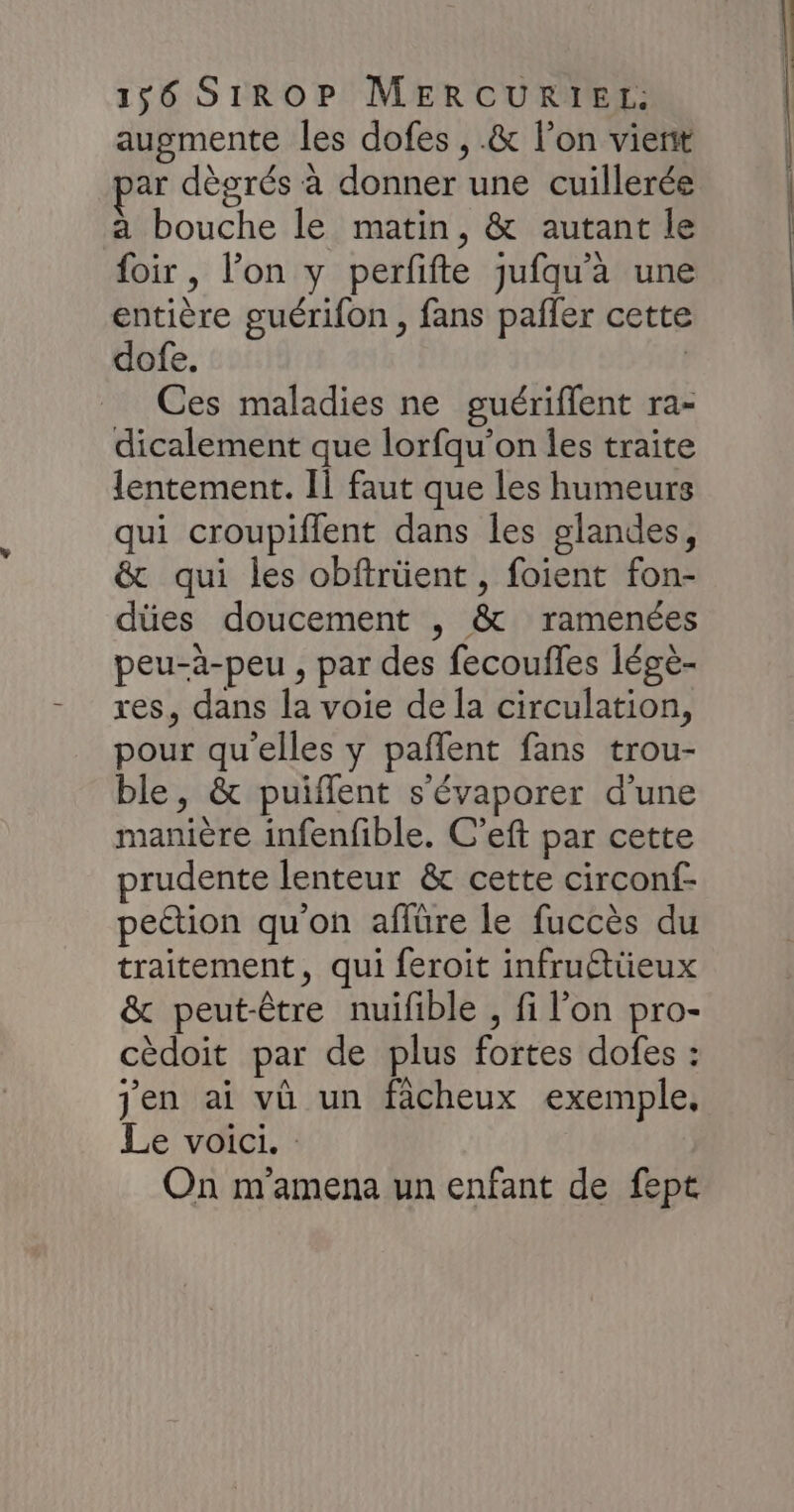 augmente les dofes , .& l’on vierit ar dègrés à donner une cuillerée a bouche le matin, & autant le foir, l’on y perfifte jufqu’à une entière guérifon , fans pañler cette dofe. Ces maladies ne guériflent ra- dicalement que lorfqu’on les traite lentement. Il faut que les humeurs qui croupiflent dans les glandes, & qui les obftrüent , foient fon- dües doucement , & ramenées peu-à-peu , par des fecoufles légè- res, dans la voie de la circulation, pour qu'elles y paflent fans trou- ble, & puiflent s'évaporer d’une manière infenfible. C’eft par cette prudente lenteur & cette circonf- pettion qu'on affüre le fuccès du traitement, qui feroit infruéttieux & peut-être nuifible , fi l’on pro- cèdoit par de plus fortes dofes : jen ai vû un facheux exemple. Le voici. On m'amena un enfant de fept
