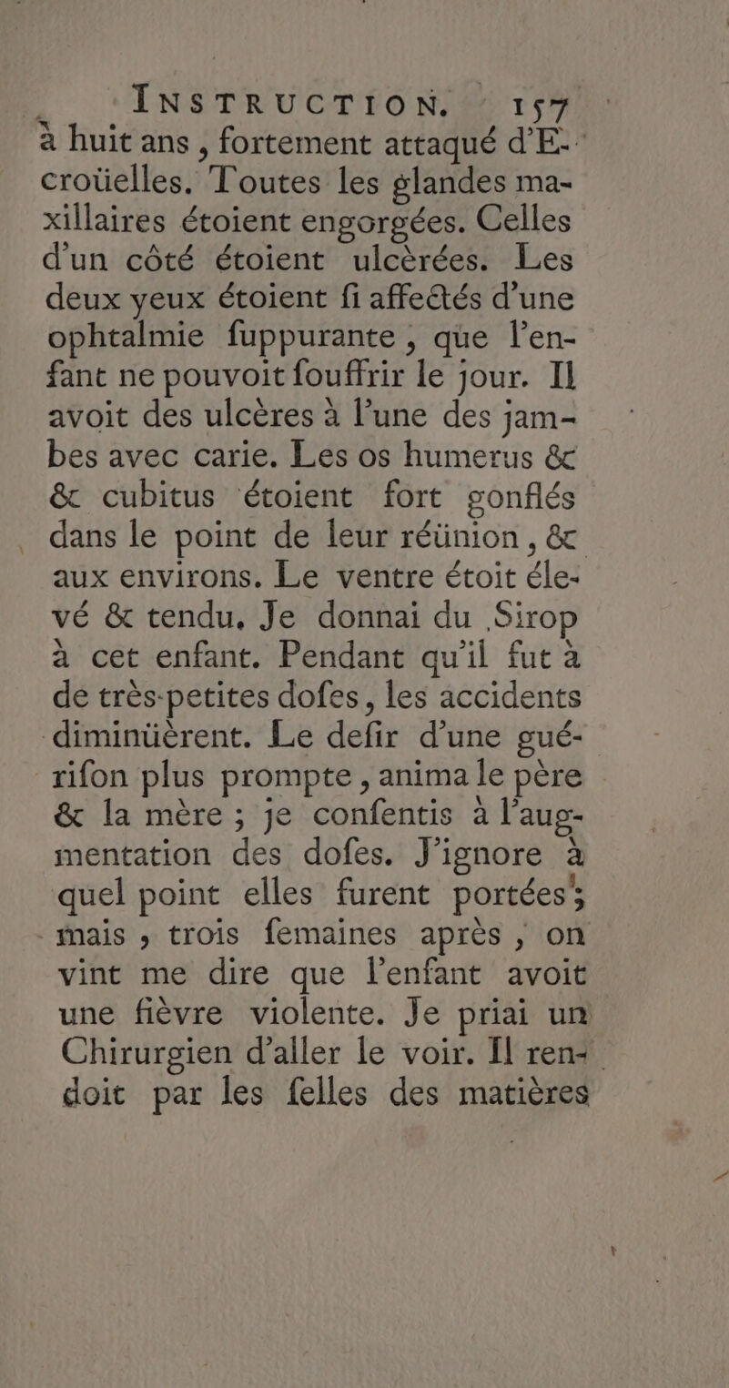 à huit ans , fortement attaqué dE: croûelles. Toutes les glandes ma- xillaires étoient engorgées. Celles d'un côté étoient ulcèrées. Les deux yeux étoient fi affectés d’une ophtalmie fuppurante , que l’en- fant ne pouvoit fouffrir le jour. Il avoit des ulcères à l’une des jam- bes avec carie. Les os humerus & & cubitus étoient fort gonflés dans le point de leur réünion, & aux environs. Le ventre étoit éle- vé & tendu, Je donnai du Sirop a cet enfant. Pendant qu'il fut à de très-petites dofes, les accidents diminüèrent. Le defir d’une gué- rifon plus prompte , anima le père & la mère ; je confentis à l’aug- mentation des dofes. J’ignore à quel point elles furent portées’, mais ; trois femaines après , on vint me dire que l'enfant avoit une fièvre violente. Je priai un Chirurgien d'aller le voir. Il ren+ doit par les felles des matières