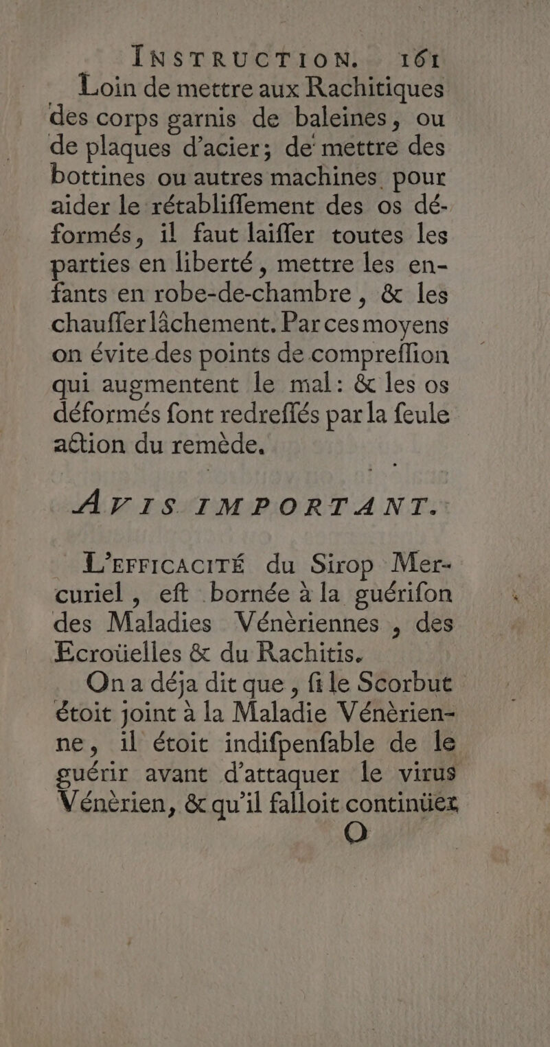 TI: INSTR UC ErIONLS TE Loin de mettre aux Rachitiques des corps garnis de baleines, ou de plaques d’acier; de’ mettre des bottines ou autres machines pour aider le rétabliffement des os dé- formés, il faut laifler toutes les parties en liberté, mettre les en- fants en robe-de-chambre , &amp; les chauffer lâchement. Par cesmoyens on évite des points de compreflion qui augmentent le mal: &amp; les os déformés font redreffés par la feule action du remède. AVIS IMPORTANT. L’EFFICACITÉ du Sirop Mer- curiel , eft bornée à la guérifon des Maladies Vénèriennes , des Ecroüelles &amp; du Rachitis. On a déja dit que , file Scorbut étoit Joint à la Maladie Vénèrien- ne, il étoit indifpenfable de le guérir avant d'attaquer le virus Vénèrien, &amp; qu’il falloit continüex
